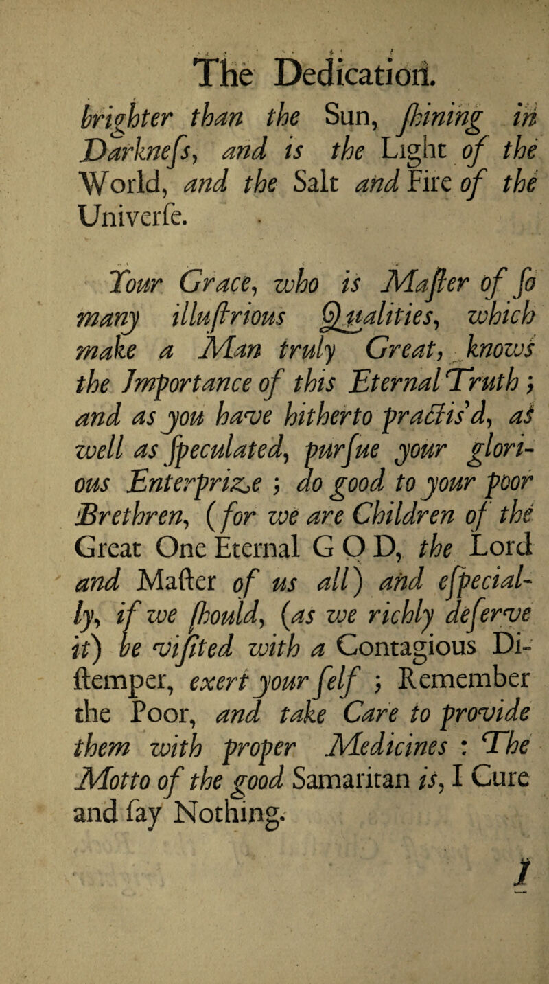 brighter than the Sun, (lining in Darknefs, and is the Light of the World, and the Salt and Fire of the Univerfe. Tour Grace, who is Mafler of fi many illuftrious Qualities, which make a Alan truly Great, knows the Importance of this Eternal Truth; and as you have hitherto practis'd, at zvell as [peculated, pursue your glori¬ ous Enterprise , do good to your poor iBrethren, (for we are Children of the Great One Eternal GOD, the Lord and Mafter of us all) and especial¬ ly, if we fhould, [as we richly deferve it) be vijited with a Contagious Di- ftemper, exert your felf , Remember the Poor, and take Care to provide them with proper Adedicines : The Adotto of the good Samaritan is, I Cure and fay Nothing. . J j £ > vi, v 1