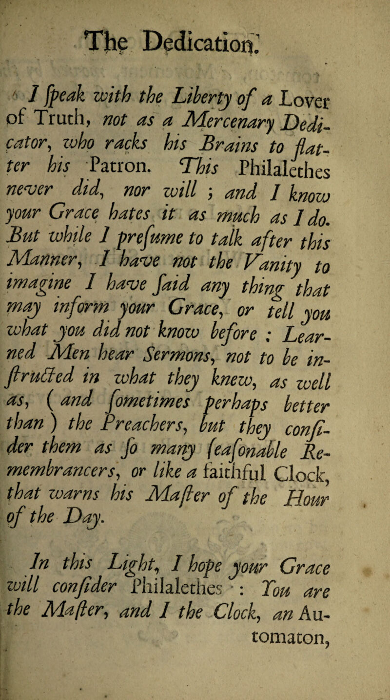 i f V 5r •; ■' * / tcAA /A? Liberty of a Lover of Truth, not as a Mdercenary Dedi¬ cator, zvho racks his Brains to flat¬ ter his Patron. This Philalethes never did, nor zvill ; and I knozv your Grace hates it as much as I do. But while 1 prefume to talk after this Manner, I have not the Vanity to imagine 1 have faid any thing 'that may inform your Grace, or tell you what you did, not know before ; Lear¬ ned Men hear Sermons, not to be in- ftrutfed in what they knew, as well as, (and fometimes perhaps better than ) the Preachers, but they confi- der them as Jo many (eafonable Re¬ membrancers, or like a faithful Clock, that warns his Majler of the .Hour of the Day. In this Light, I hope your Grace zvill confider Philalethes ■: Pou are the Mafier, and I the Clock, an Au¬ tomaton,