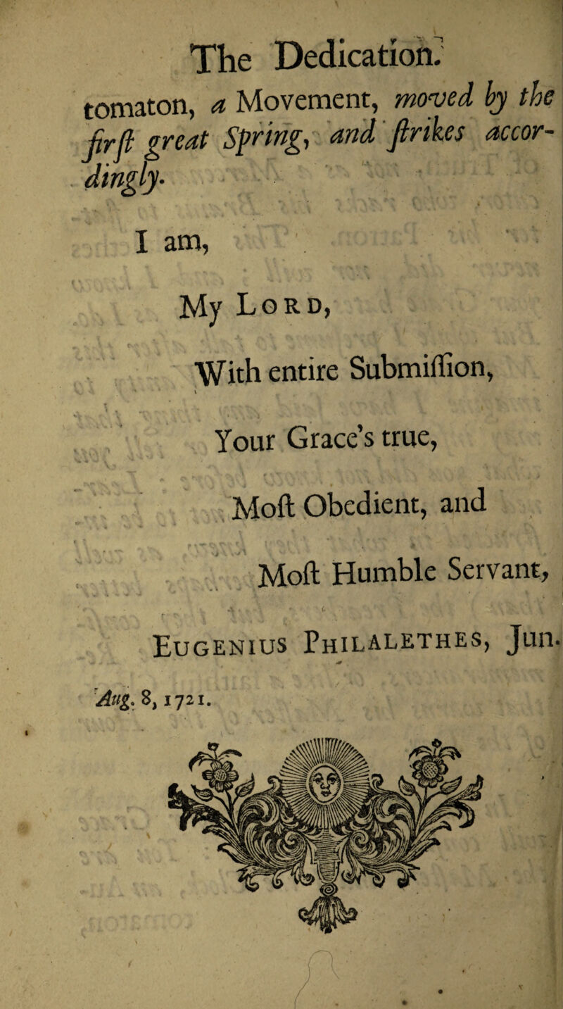tomaton, a Movement, moved by the pr(l gvent Spring, nnd Jlrikes accor¬ dingly- I am, My Lo RD With entire Submiftion, , \ , S> X ivrv J l Your Grace’s true, , V * M j - •/ V** • * 9 Moft Obedient, and ’•i \ Moft Humble Servant. 3 V ■ . v V « Eugenius Philalethes, Jun< Aug. 8,1721. V .