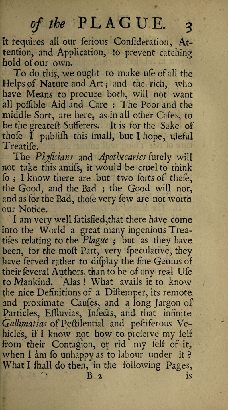 \t requires all our ferious Confideration, At¬ tention, and Application, to prevent catching hold of our own. To do this, we ought to make ufe of all the Helps of Nature and Art; and the rich, who have Means to procure both, will not want all poflible Aid and Care : The Poor and the middle Sort, are here, as in all other Cafes, to be the greateft Sufferers. It is for the Sake of thofe I publifh this fmall, but I hope, uleful Treatife. The Phyficians and Apothecaries furely will not take this amifs, it would be cruel to think fo ; I know there are but two forts of thefe, the Good, and the Bad ; the Good will nor, and as for the Bad, thofe very few are not worth our Notice. I am very well fatisfied,that there have come into the World a great many ingenious Trea- tifes relating to the Plague ; but as they have been, for the moft Part, very fpeculative, they have ferved rather to difplay the fine Genius of their feveral Authors, than to be of any real Ufe to Mankind. Alas ! What avails it to know the nice Definitions of a Diftemper, its remote and proximate Caufes, and a long Jargon of Particles, EfRuvias, Infe&s, and that infinite Gallimatias of Peftilential and peftiferous Ve¬ hicles, if I know not how to preferve my felf from their Contagion, or rid my felf of it, when I am fo unhappy as to labour under it ? What I jfhall do then, in the following Pages, B 2 is