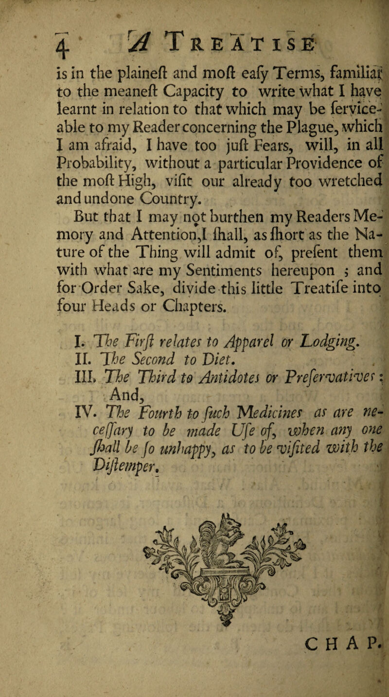 is in the plaineft and moft eafy Terms, familiajj} to the meaneft Capacity to write what I have learnt in relation to that which may be feryice- able to my Reader concerning the Plague, which I am afraid, I have too juft Fears, will, in all Probability, without a particular Providence of the moft High, vifit our already too wretched and undone Country. But that I may not burthen my Readers Me¬ mory and Attention,! fhall, as iliort as the Na¬ ture of the Thing will admit of, prefent them with what are my Sentiments hereupon $ and for Order Sake, divide this little Treatife into four Heads or Chapters. I. Tbe Fir ft relates to Apparel or Lodging. II. The Second to Diet. III. The Third to Antidotes or Prefervativer: •And, IV. The Fourth to fuch Medicines as are ne- ceffary to be made Ufe of, when any one Jhall be Jo unhappy, as to be *vifited with the Diftemper. CHAP