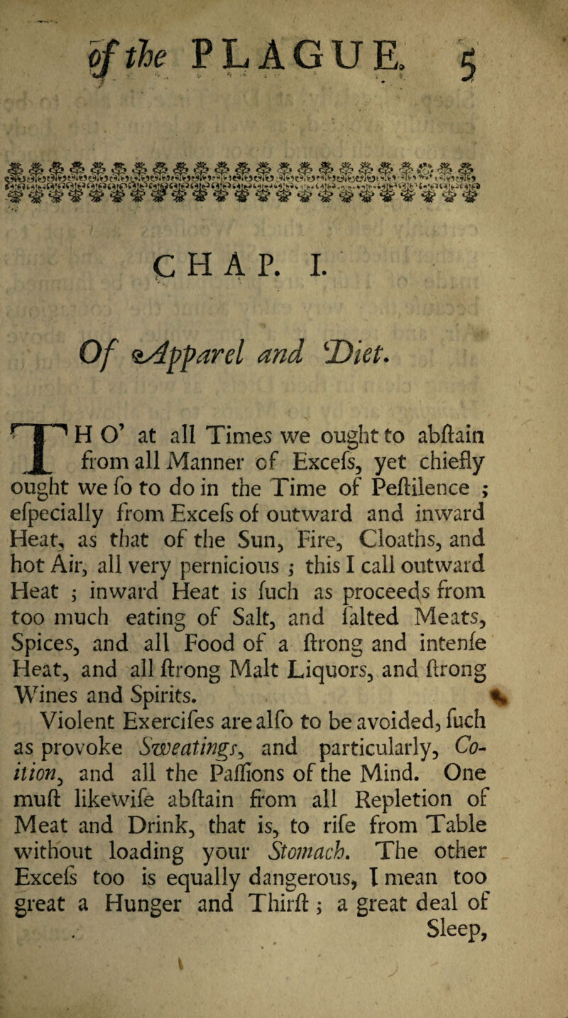 . CHAP. I. Of aApparel and ‘Diet. TH O’ at all Times we ought to abftain from all Manner of Excefs, yet chiefly ought we fo to do in the Time of Peftilence ; efpecially from Excefs of outward and inward Heat, as that of the Sun, Fire, Cloaths, and hot Air, all very pernicious ,* this I call outward Heat ; inward Heat is fuch as proceeds from too much eating of Salt, and lalted Meats, Spices, and all Food of a ftrong and intenfe Fleat, and all ftrong Malt Liquors, and ftrong Wines and Spirits. % Violent Exercifes arealfo to be avoided, fuch as provoke Sweatings, and particularly. Co¬ ition^ and all the Paflions of the Mind. One muft likewife abftain from all Repletion of Meat and Drink, that is, to rife from Table without loading your Stomach. The other Excels too is equally dangerous, I mean too great a Hunger and Thirft; a great deal of Sleep,