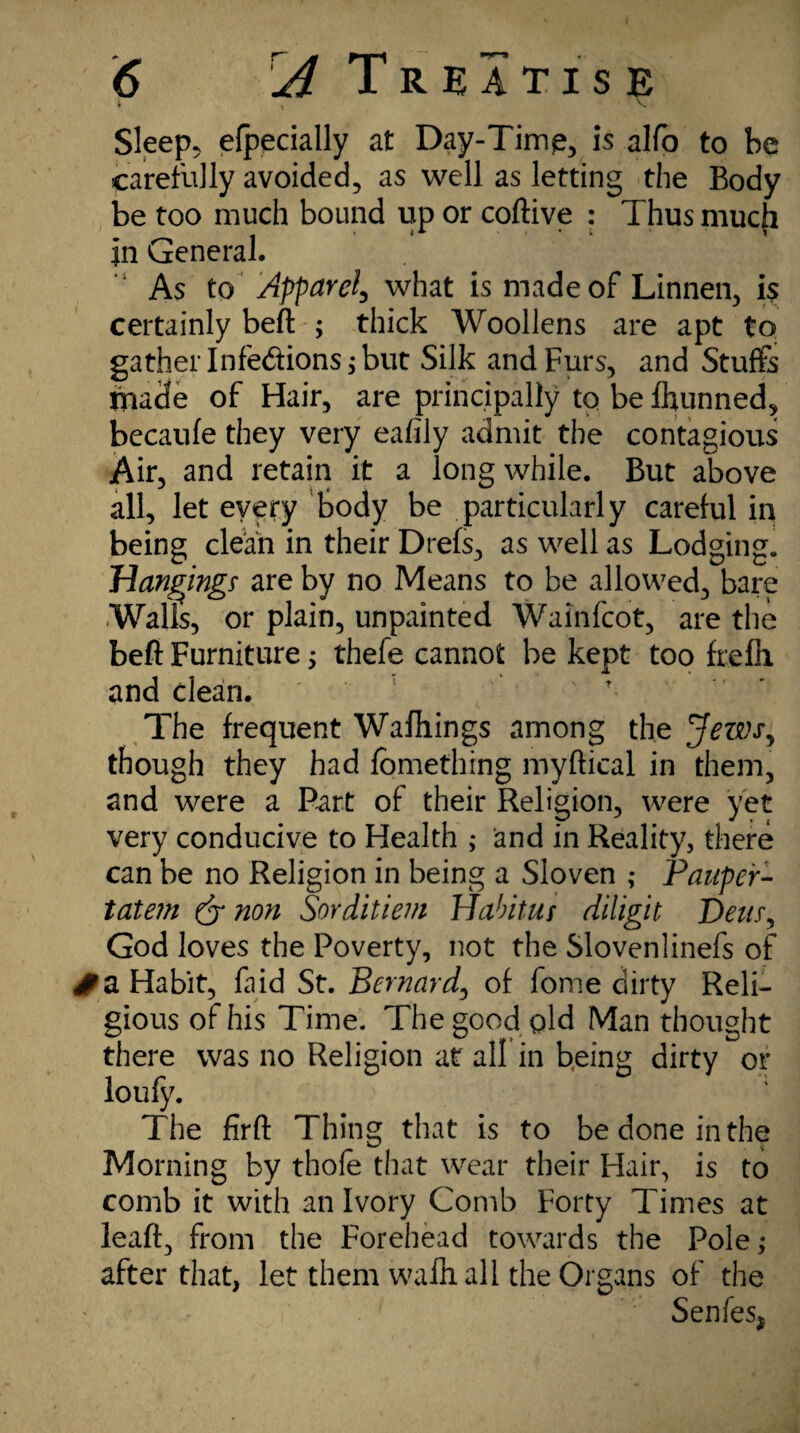 t , V Sleep, efpecially at Day-Time, is alfo to be carefully avoided, as well as letting the Body be too much bound up or coftive : Thus much in General. As to Apparel, what is made of Linnen, is certainly beft ; thick Woollens are apt to gather Infections* but Silk and Furs, and Stuffs made of Hair, are principally to be fhunned, becaufe they very eafily admit the contagious Air, and retain it a long while. But above all, let every body be particularly careful in being clean in their Drefs, as well as Lodging. Hanging? are by no Means to be allowed, bare Walls, or plain, unpainted Wainfcot, are the beft Furniture; thefe cannot be kept too frefh and clean. The frequent Wafhings among the Jews, though they had fbmething myftical in them, and were a Part of their Religion, were yet very conducive to Health ; and in Reality, there can be no Religion in being a Sloven ; Pauper- tatem (j non Sorditiem Habitus diligit Dens, God loves the Poverty, not the Slovenlinefs of £ a Habit, faid St. Bernard, of fome dirty Reli¬ gious of his Time. The good old Man thought there was no Religion at all in being dirty or loufy. The firft Thing that is to be done in the Morning by thofe that wear their Hair, is to comb it with an Ivory Comb Forty Times at leaft, from the Forehead towards the Pole; after that, let them walk all the Organs of the Sen fes,