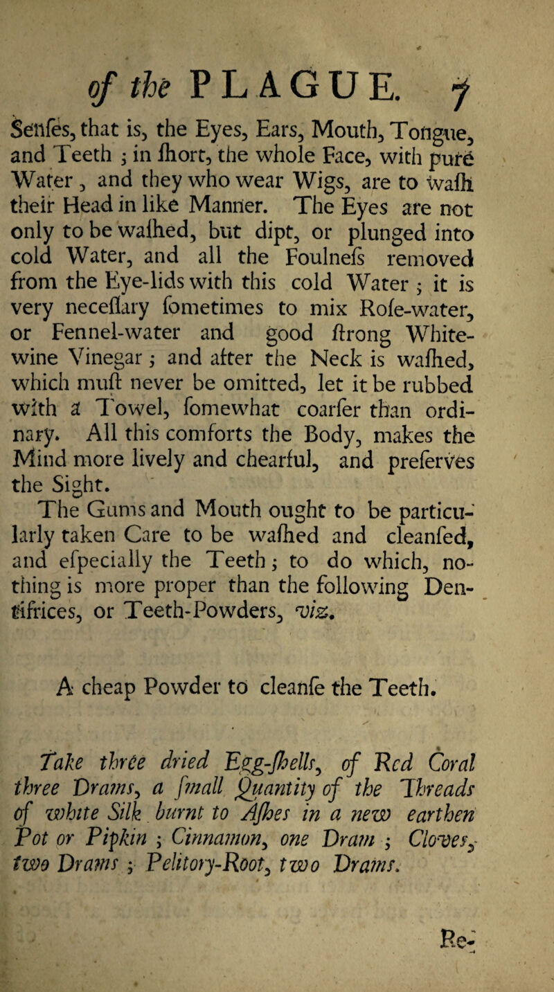 jtenfes, that is, the Eyes, Ears, Mouth, Tongue, and Teeth ; in Ihort, the whole Face, with pure Water , and they who wear Wigs, are to wafll their Head in like Manner. The Eyes are not only to be walhed, but dipt, or plunged into cold Water, and all the Foulnefs removed from the Eye-lids with this cold Water $ it is very neceflary fometimes to mix Role-water, or Fennel-water and good ftrong White- wine Vinegar; and after the Neck is walhed, which mull never be omitted, let it be rubbed with a Towel, fomewhat coarfer than ordi¬ nary. All this comforts the Body, makes the Mind more lively and chearful, and preferves the Sight. The Gums and Mouth ought to be particu¬ larly taken Care to be walhed and cleanfed, and efpecially the Teeth; to do which, no¬ thing is more proper than the following Den¬ tifrices, or Teeth* Powders, viz. A cheap Powder to cleanle the Teeth. Take three dried Egg-Jhellr, of Red Coral three Prams, a fmall Quantity of the Threads1 of white Silk burnt to Afhes in a new earthen Pot or P if kin ; Cinnamon, one Pram ; Cloves,- two Prams ; Pelitory-Root, two Prams.