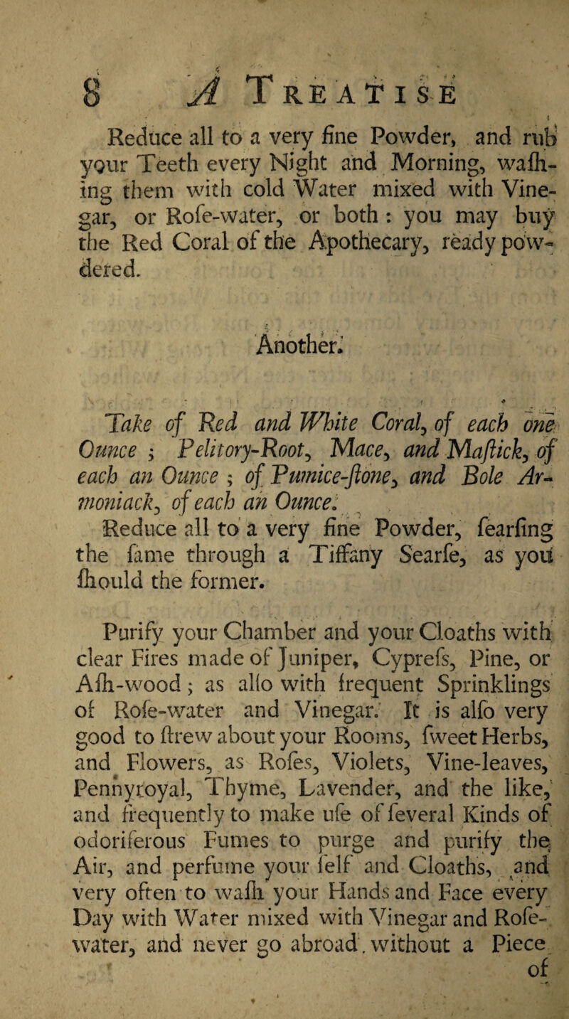 f ' i Reduce all to a very fine Powder, and rub> your Teeth every Night and Morning, walk¬ ing them with cold Water mixed with Vine¬ gar, or Rofe-water, or both : you may buy the Red Coral of the Apothecary, ready pow¬ dered. Another. Take of Red and White Coral, of each one Ounce > Pelitory-Root, Mace, and Majlick, of each an Ounce ; of Fu?nice-ftone> and Bole Ay- moniack, of each an Ounce. \ Reduce all to a very fine Powder, fearfing the lame through a Tiffany Searfe, as you fhould the former. Purify your Chamber and your Cloaths with clear Fires made of Juniper, Cyprefs, Pine, or Afh-wood; as alio with frequent Sprinklings of Rofe-water and Vinegar. It is alfo very good to ftrew about your Rooms, fweet Herbs, and Flowers, as Roles, Violets, Vine-leaves, Pennyroyal, Thyme, Lavender, and the like, and frequently to make life of feveral Kinds of odoriferous Fumes to purge and purify the Air, and perfume your felf and Cloaths, and very often to wafil your Hands and Face every Day with Water mixed with Vinegar and Rofe- water, and never go abroad. without a Piece