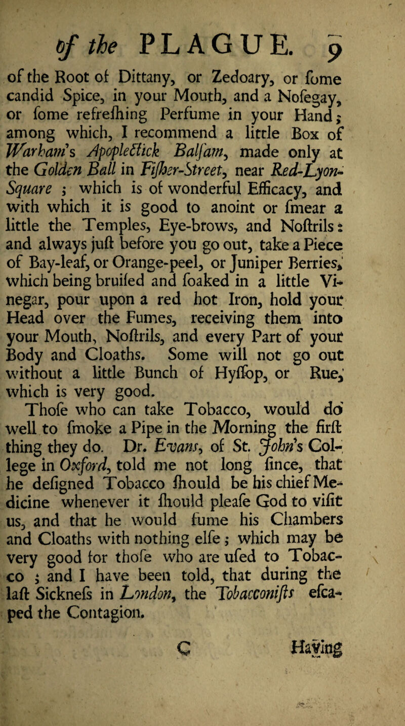 of the Root of Dittany, or Zedoary, or fome candid Spice, in your Mouth, and a Nofegay, or fome refrefhing Perfume in your Hand; among which, I recommend a litrle Box of Warbatn's /Ipoplefiick Balfam, made only at the Golden Ball in Fifoer-Street, near Red-Lyon- Square ; which is of wonderful Efficacy, and with which it is good to anoint or fmear a little the Temples, Eye-brows, and Noftrils: and always juft before you go out, take a Piece of Bay-leaf, or Orange-peel, or Juniper Berries* which being bruifed and foaked in a little Vi* negar, pour upon a red hot Iron, hold yout Head over the Fumes, receiving them into your Mouth, Noftrils, and every Part of yout Body and Cloaths. Some will not go out without a little Bunch of Hyffop, or Rue* which is very good. Thofe who can take Tobacco, would do well to fmoke a Pipe in the Morning the firft thing they do. Dr. Evans, of St. John's Col¬ lege in Oxford, told me not long fince, that he defigned Tobacco fhould be his chief Me¬ dicine whenever it fhould pleafe God to vifit us, and that he would fume his Chambers and Cloaths with nothing elfe ,• which may be very good tor thofe who are ufed to Tobac¬ co ; and I have been told, that during the laft Sicknefs in London, the Tobacconifis efca- ped the Contagion.