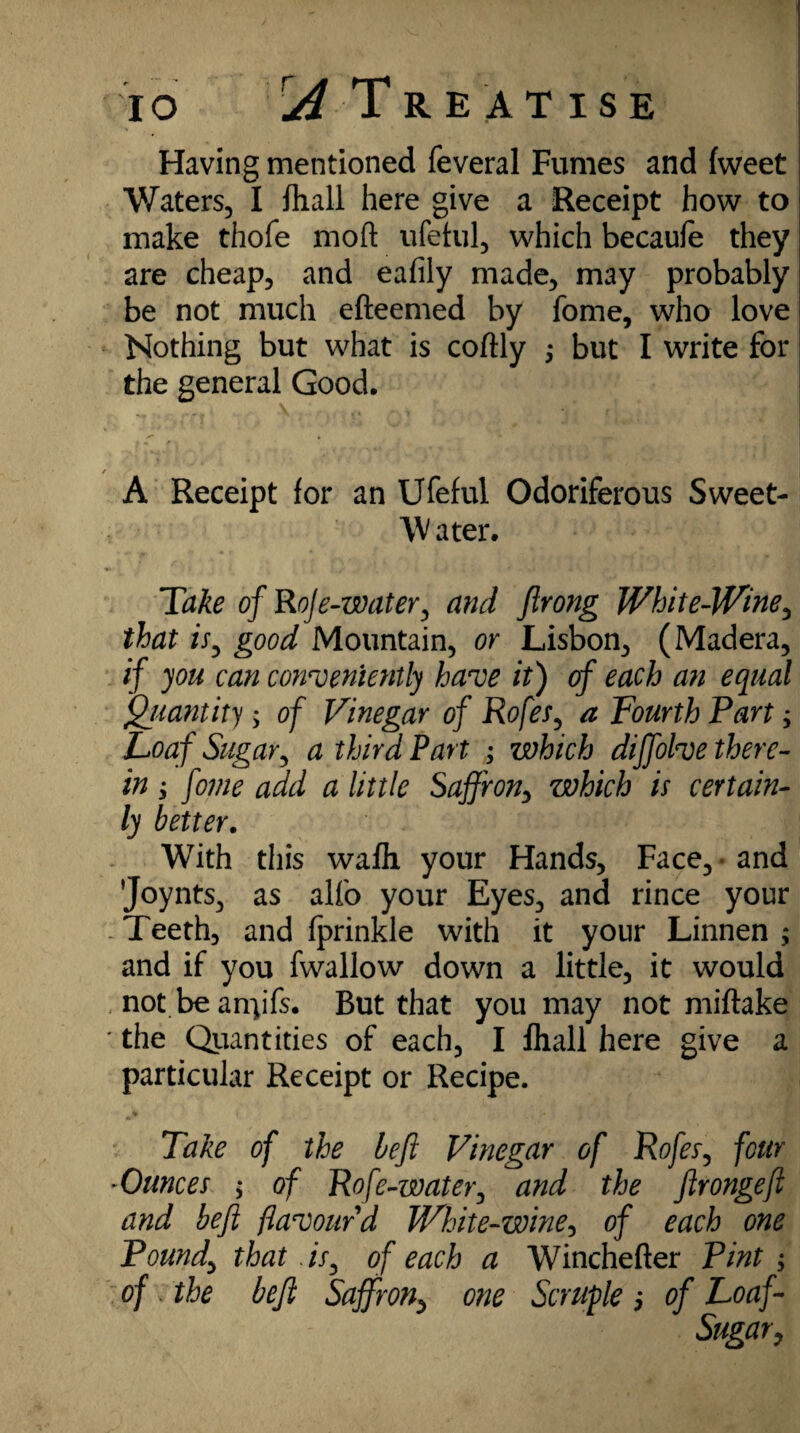 Having mentioned feveral Fumes and fweet Waters, I fliall here give a Receipt how to make thofe moft ufetul, which becaufe they are cheap, and eafily made, may probably be not much efteemed by fome, who love Nothing but what is coftly ; but I write for the general Good. / * A Receipt for an Ufeful Odoriferous Sweet- \V a ter. Take of RoJe-water, and firong White-Wine, that is, good Mountain, or Lisbon, (Madera, if you can conveniently have it) of each an equal Quantity ; of Vinegar of Rofes, a Fourth Part; Loaf Sugar, a third Part ; which diffolve there¬ in ; fome add a little Saffron, which is certain¬ ly better. With this wafh. your Hands, Face, and 'Joynts, as alfo your Eyes, and rince your . Teeth, and fprinkle with it your Linnen ; and if you fwallow down a little, it would . not be any fs. But that you may not miflake ' the Quantities of each, I Ihall here give a particular Receipt or Recipe. Take of the heft Vinegar of Rofes, four -Ounces ; of Rofe-water, and the ftrongeft and befi flavour d White-wine, of each one Pound, that .is, of each a Winchefter Pint , of . the befi Saffron, one Scruple 5 of Loaf- Sugar,