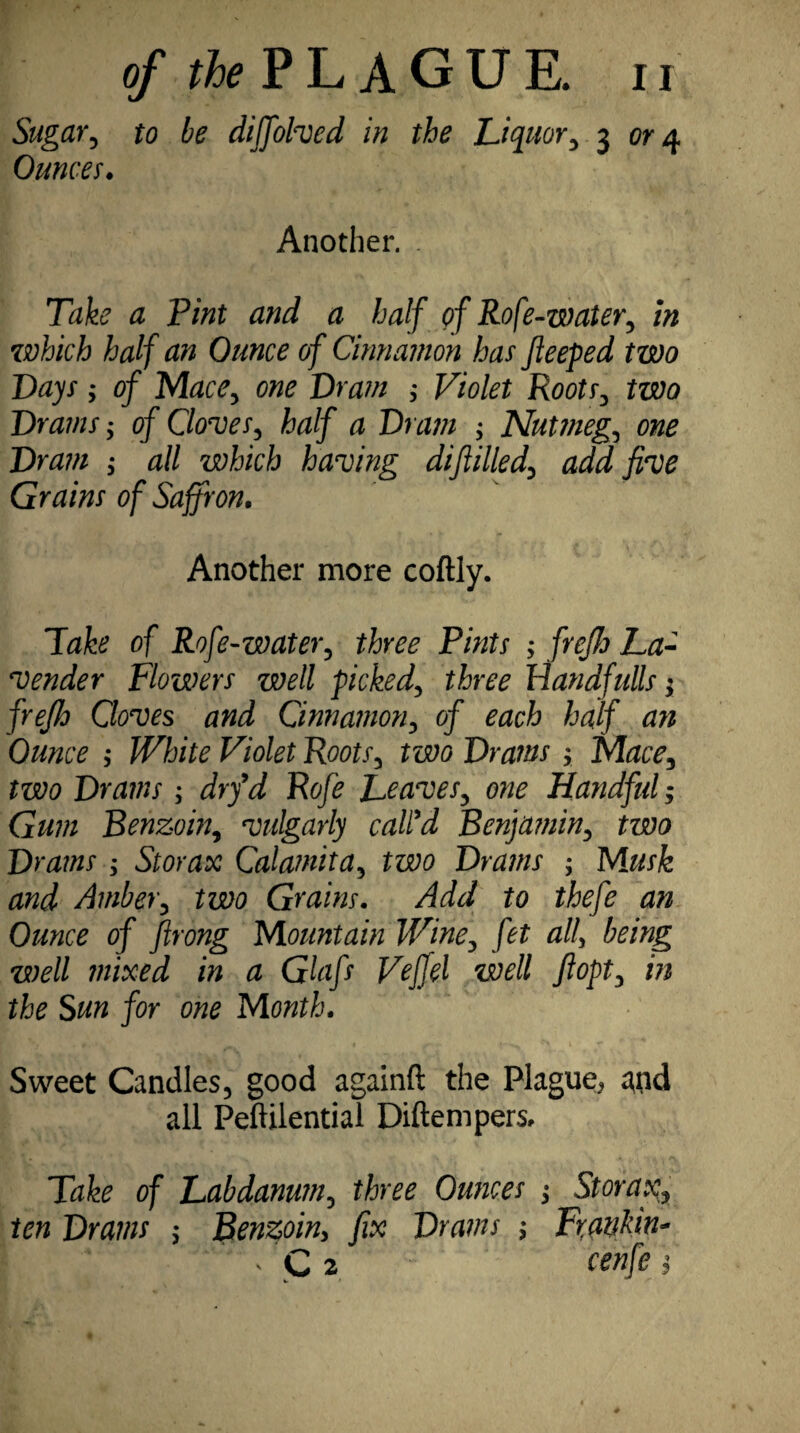 Sugar, to be diffolved in the Liquor, 3 or 4 Ounces. Another. . Ttffe # P//tf # /Wf of Rofe-water, in which half an Ounce of Cinnamon has fleeped two Days; of Mace, one Dram ; Violet Roots, two Drams; of Cloves, half a Dram ; Nutmeg, one Dram ,* all which having diflilled, add five Grains of Saffron. Another more coftly. lake of Rofe-water, three Pints ; freffo La¬ vender Flowers well picked, three Handfulls; frefio Cloves and Cinnamon, of each half an Ounce ; White Violet Roots, two Drams > Mace, two Drams; drfd Rofe Leaves, one Handful; Gum Benzoin, vulgarly call'd Benja?nin, two Drams ; Storax Calamita, two Drams ; Musk and Amber, two Grains. Add to thefe an Ounce of firong Mountain Wine, fet all, being well mixed in a Glafs Veffel well fiopt, in the Sun for one Month. Sweet Candles, good againft the Plague* ^nd all Peftilential Diftempers, lake of Labdanum, three Ounces ; Storax, ten Drams $ Benzoin> fix Drams ; Frankin- ' , C 2 cenfe f