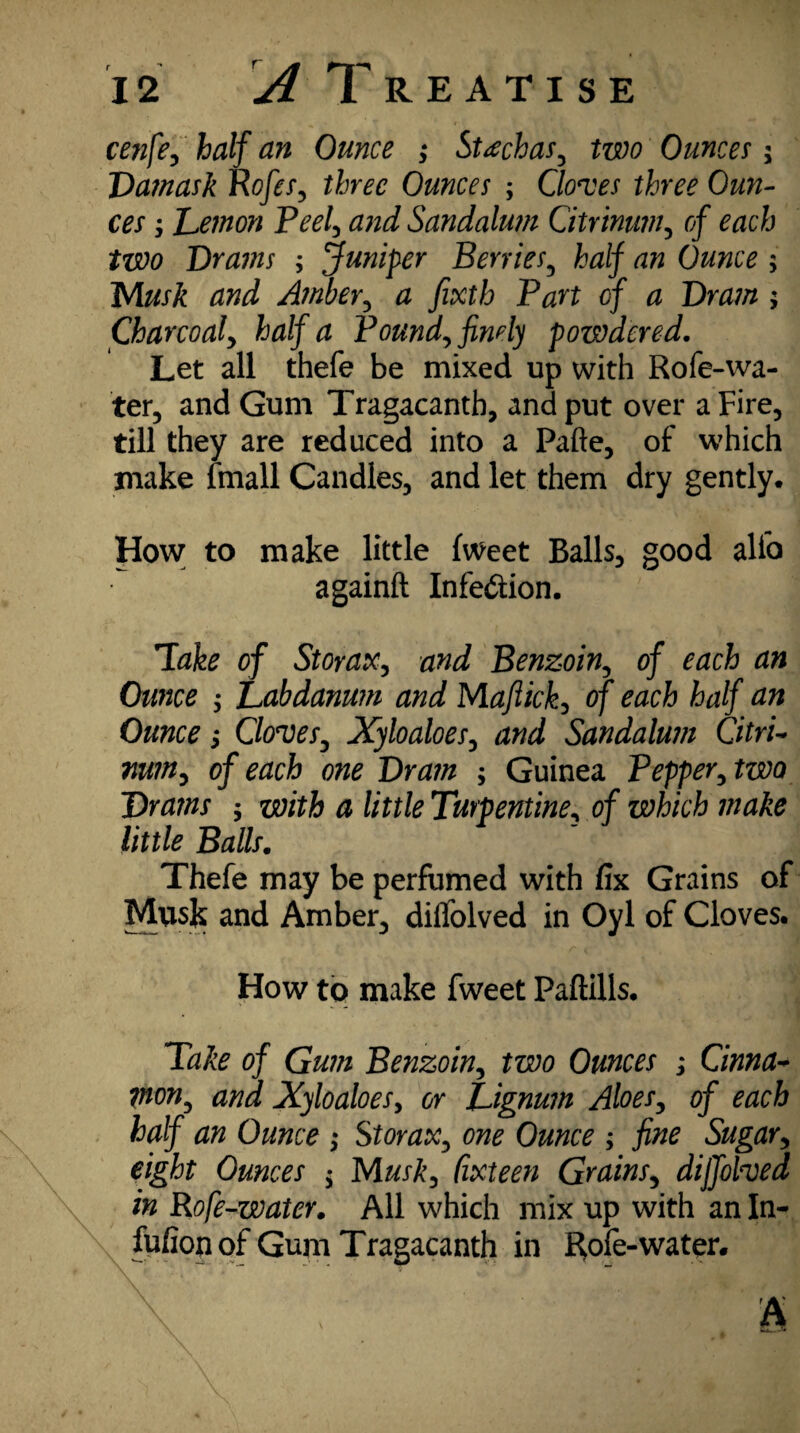 cenfe, half an Ounce ; St<echas, two Ounces \ Damask Rofes, three Ounces ; Cloves three Oun¬ ces ; Demon Peel, and Sandalum Citrinum, of each two Drains ; ’Juniper Berries, half an Ounce ; Musk and Ainber, # fixtb Part of a Dram ; Charcoaf half a Poundy finely powdered. Let all thefe be mixed up with Rofe-wa¬ ter, and Gum Tragacanth, and put over a Fire, till they are reduced into a Pafte, of which make fmall Candles, and let them dry gently. How to make little fweet Balls, good alfo againft Infe&ion. Take of StoraXy and Benzoin of each an Ounce y Labdanum and Mafiicky of each half an Ounce y Cloves, Xyloaloesy and Sandalum Citric nuiny of each one Dram ; Guinea Pepper, two Drams , with a little Turpentine, of which make little Balls. Thefe may be perfumed with fix Grains of Musk and Amber, dilfolved in Oyl of Cloves. How to make fweet Paftills. Take of Gum Benzoiny two Ounces ; Cinna- won, and Xyloaloesy or Lignum AloeSy of each half an Ounce ; Storax, one Ounce ; fine Sugar, eight Ounces $ Musky Cixteen GrainSy diffolved in Rofe-water. All which mix up with an In- fufion of Gum Tragacanth in Rofe-water.
