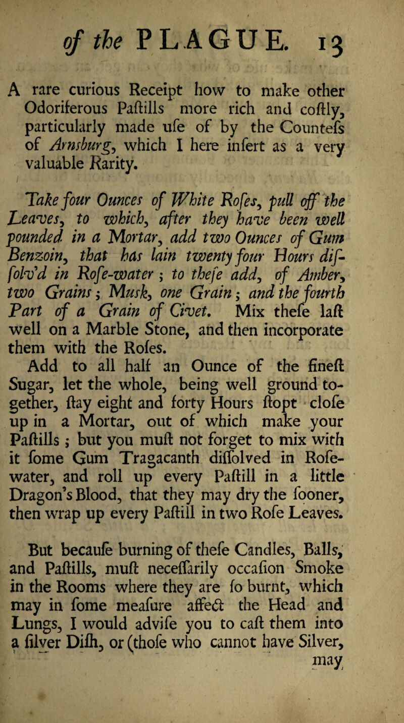 *' , | ■, ' ^ ^ t i \ I * ■ t * A rare curious Receipt how to make other Odoriferous Paftills more rich and coftly, particularly made ufe of by the Countefs of Avnsburg., which I here infert as a very valuable Rarity. 1 ” * Take four Ounces of White Rofes, full off the Leaves, to which, after they have been well founded in a Mortar, add two Ounces of Gum Benzoin, that has lain twenty four Hours dif- folv'd in Rofe-water ; to thefe add, of Amber, two Grains; Musk, one Grain; and the fourth Bart of a Grain of Civet. Mix thefe laft well on a Marble Stone, and then incorporate them with the Rofes. Add to all half an Ounce of the fineft Sugar, let the whole, being well ground to¬ gether, flay eight and forty Hours ftopt clofe up in a Mortar, out of which make your Paftills; but you muft not forget to mix with it fome Gum Tragacanth diffolved in Rofe- water, and roll up every Paftill in a little Dragon’s Blood, that they may dry the fooner, then wrap up every Paftill in two Rofe Leaves. But becaufe burning of thefe Candles, Balls, and Paftills, muft neceflarily occafion Smoke in the Rooms where they are fo burnt, which may in fome meafure affect the Head and Lungs, I would advife you to caft them into a filver Difh, or (thofe who cannot have Silver, may