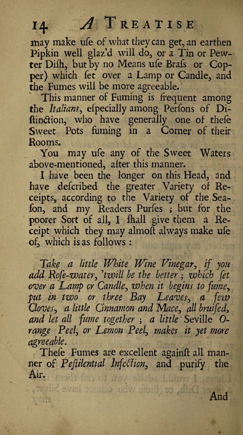 may make ufe of what they can get, an earthen Pipkin well glaz’d will do, or a Tin or Pew¬ ter Difli, but by no Means ufe Brafs or Cop¬ per) which fet over a Lamp or Candle, and the Fumes will be more agreeable. This manner of Fuming is frequent among the Italian/, efpecially among Perfons of Di- ftin&ion, who have generally one of thefe Sweet Pots fuming in a Corner of their Rooms. You may ufe any of the Sweet Waters above-mentioned, after this manner. I have been the longer on this Head, and have defcribed the greater Variety of Re¬ ceipts, according to the Variety of the Sea- fon, and my Readers Purfes ,• but for the poorer Sort of all, I fhall give them a Re¬ ceipt which they may almoft always make ufe of, which is as follows : Take a little White Wine Vinegar, if you add Rofe-water, ’twill be the better ; which fet over a Lamp or Candle, when it begins to fume*, put in two or three Bay Leaves, a few Cloves, a little Cinnamon and Mace*, all bruifedy and let all fume together y a little Seville 0- range Beef or Lemon Beef makes it yet more agreeable. Thefe Fumes are excellent againft all man¬ ner of Bejiilential Infection, and purify the Air. And