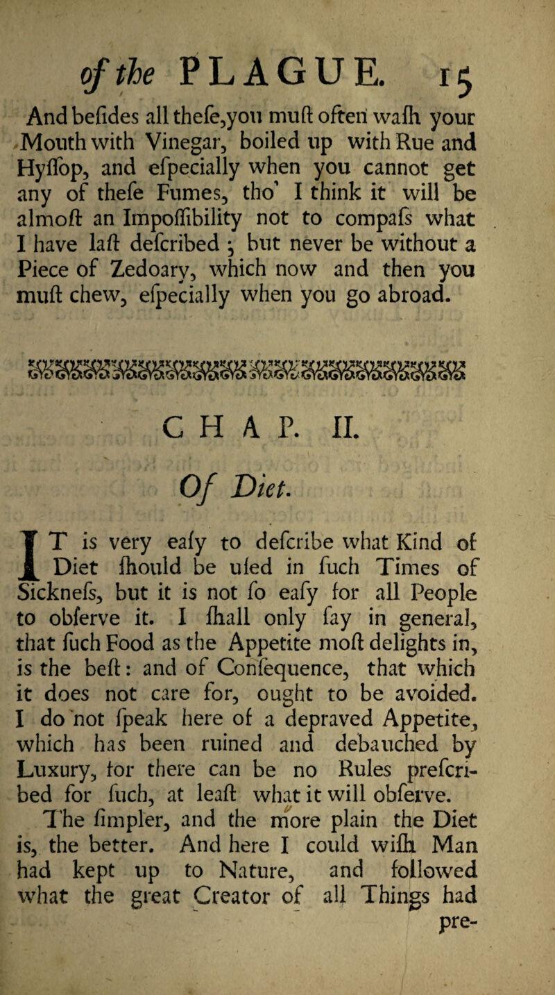 And befides all thefe,you muft often wafh your Mouth with Vinegar, boiled up with Rue and Hyffop, and efpecially when you cannot get any of thefe Fumes, tho' I think it will be almoft an Impoffibility not to compafs what I have laft defcribed ^ but never be without a Piece of Zedoary, which now and then you muft chew, efpecially when you go abroad. CHAP. II. Of Diet. IT is very eafy to defcribe what Kind of Diet fhould be uled in fuch Times of Sicknefs, but it is not fo eafy for all People to obferve it. I fhall only fay in general, that fuch Food as the Appetite moft delights in, is the beft: and of Confequence, that which it does not care for, ought to be avoided. I do not fpeak here of a depraved Appetite, which has been ruined and debauched by Luxury, for there can be no Rules prefcri- bed for fuch, at leaft what it will obferve. The fimpler, and the more plain the Diet is, the better. And here I could wifii Man had kept up to Nature, and followed what the great Creator of all Things had pre-