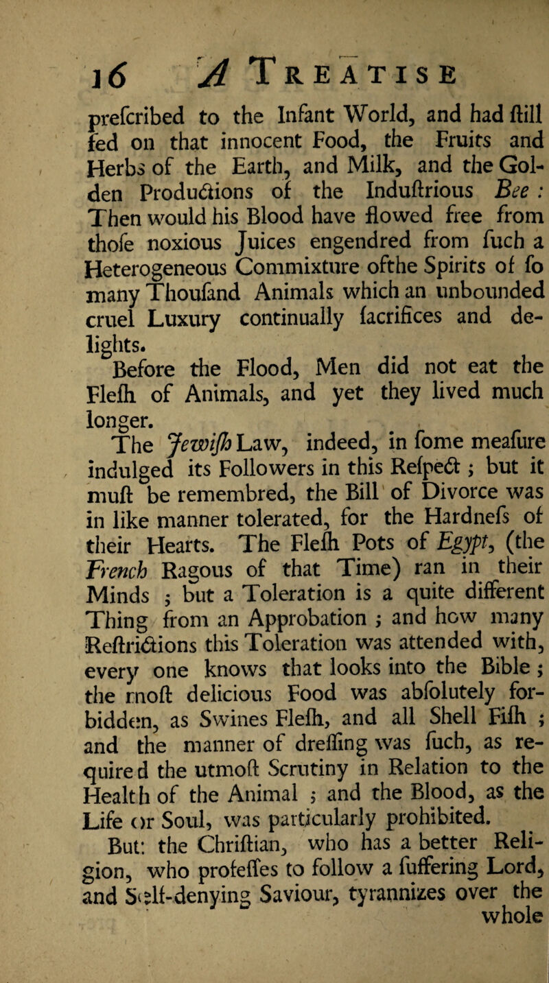 prefcribed to the Infant World, and had ftill fed on that innocent Food, the Fruits and Herbs of the Earth, and Milk, and the Gol¬ den Productions of the Induftrious Bee : Then would his Blood have flowed free from thofe noxious Juices engendred from fucb a Heterogeneous Commixture ofthe Spirits of fo many Thoufand Animals which an unbounded cruel Luxury continually facrifices and de¬ lights. Before the Flood, Men did not eat the Flelh of Animals, and yet they lived much longer. The JewiJh Law, indeed, in fome meafure indulged its Followers in this RelpeCt; but it muff be remembred, the Bill of Divorce was in like manner tolerated, for the Hardnefs of their Hearts. The Flelh Pots of Egypt, (the French Ragous of that Time) ran in their Minds ; but a Toleration is a quite different Thing from an Approbation ; and how many Reftri&ions this Toleration was attended with, every one knows that looks into the Bible ; the rnoft delicious Food was abfolutely for¬ bidden, as Swines Flelh, and all Shell Filh ; and the manner of drefling was fuch, as re¬ quire d the utmoft Scrutiny in Relation to the Health of the Animal ; and the Blood, as the Life or Soul, was particularly prohibited. But: the Chriftian, who has a better Reli¬ gion, who profefles to follow a fuffering Lord, and Si ;lf-denying Saviour, tyrannizes over the whole