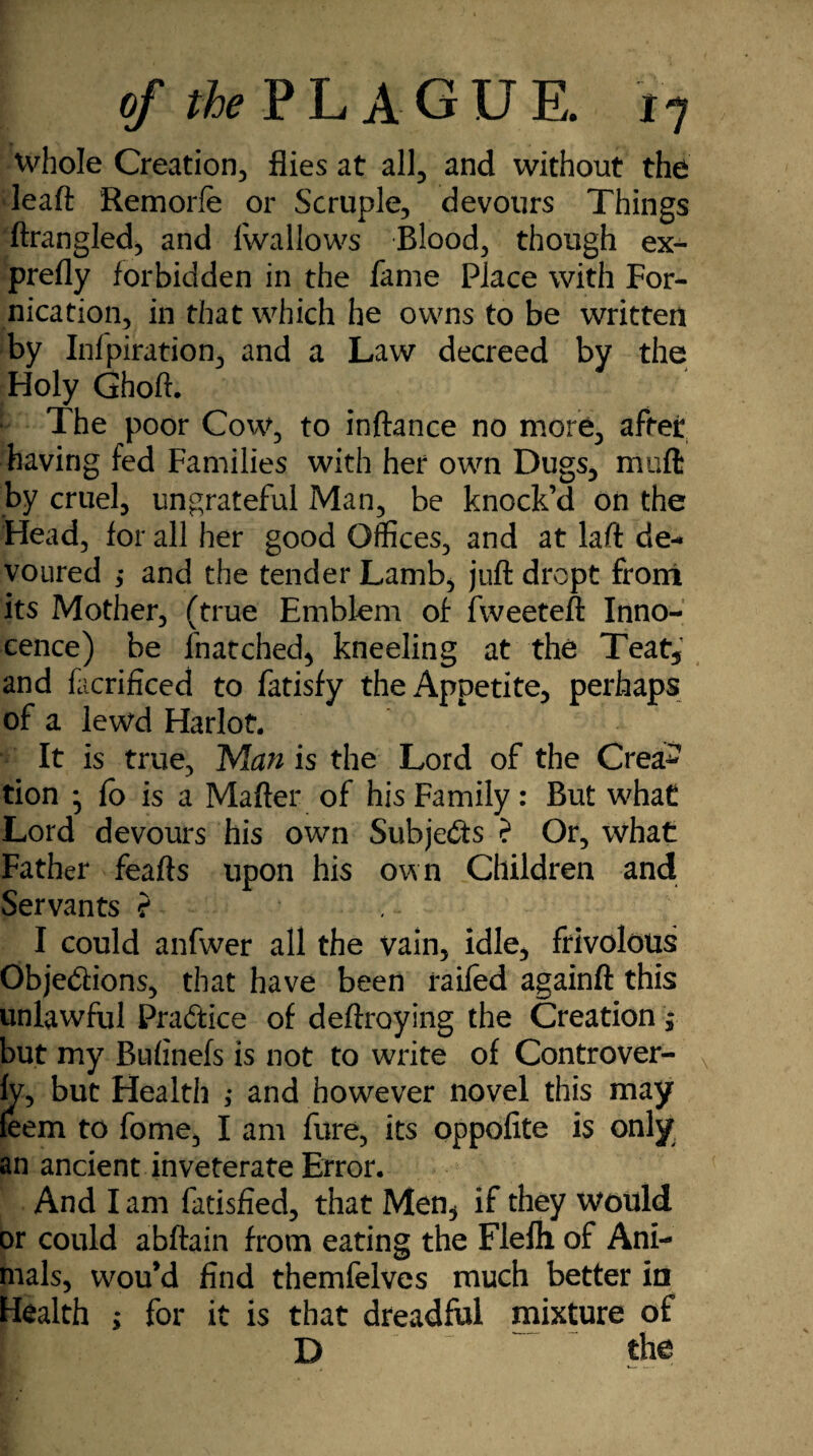 whole Creation., flies at all, and without the leaft Remorfe or Scruple, devours Things ftrangled, and Iwallows Blood, though ex¬ prefly forbidden in the fame Place with For¬ nication, in that which he owns to be written by Infpiration, and a Law decreed by the Holy Ghoft. The poor Cow, to inftance no more, after having fed Families with her own Dugs, muft by cruel, ungrateful Man, be knock’d on the Head, for all her good Offices, and at laft de¬ voured ,• and the tender Lamb, juft dropt from its Mother, (true Emblem of fweeteft Inno¬ cence) be lhatched, kneeling at the Teat, and facrificed to fatisfy the Appetite, perhaps of a lewd Harlot. It is true, Man is the Lord of the Crea* tion * fo is a Mafter of his Family: But what Lord devours his own Subjefts ? Or, what Father feafts upon his own Children and Servants ? I could anfwer all the vain, idle, frivolous Obje&ions, that have been railed againft this unlawful Pra&ice of deftroying the Creation $ but my Bulinefs is not to write of Controver- ly, but Health ,* and however novel this may leem to fome, I am fare, its oppofite is only, an ancient inveterate Error. And lam fatisfied, that Men^ if they would or could abftain from eating the Flelh of Ani¬ mals, wou’d find themfelves much better in Health ; for it is that dreadful mixture of D the