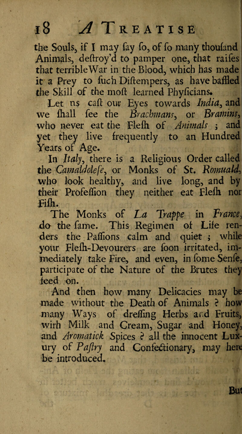 the Souls, if I may fay fo, of fo many thoufand Animals, deftroy’d to pamper one, that raifes that terribleWar in the Blood, which has made it a Prey to fuch Diftempers, as have baffled the Skill of the moft learned Phyficians. Let ns caft our Eyes towards India, and we lhall fee the Brachmam, or Bramins, who never eat the Flefh of Animals ; and yet they live frequently to an Hundred Years of Age. In Italy, there is a Religious Order called the Camaldole\'e, or Monks of St. Romuald, who look healthy, and live long, and by their Profeffion they neither eat Flefh nor Fife. The Monks of La Trappe in France, da the fame. This Regimen of Life ren¬ ders the Paffions calm and quiet ; while your Fleft-Devourers are foon irritated, im¬ mediately take Fire, and even, in fome Senfe, participate of the Nature of the Brutes they feed on. And then how many Delicacies may be made without the Death of Animals ? how many Ways of drefilng Herbs and Fruits, wirh Milk and Cream, Sugar and Honey, and Aromatick Spices ? all the innocent Lux¬ ury of Pajlry and Confectionary, may here be introduced.