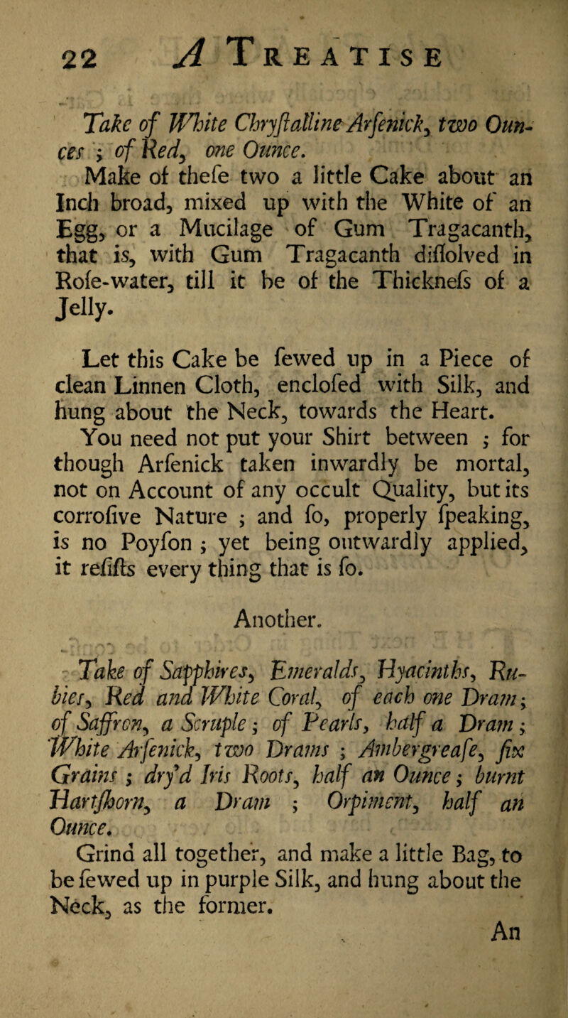 Take of JfTite Chryftatline Arfenicky two Oun¬ ces y of Red, one Ounce. Make of thefe two a little Cake about an Inch broad, mixed up with the White of an Egg, or a Mucilage of Gum Tragacanth, that is, with Gum Tragacanth diflolved in Rofe-water, till it be of the Thicknefs of a Jelly. Let this Cake be fewed up in a Piece of clean Linnen Cloth, enclofed with Silk, and hung about the Neck, towards the Heart. You need not put your Shirt between •> for though Arfenick taken inwardly be mortal, not on Account of any occult Quality, but its corrofive Nature ; and fo, properly fpeaking, is no Poyfon ; yet being outwardly applied, it refills every thing that is fo. Another. Take of Sapphires, Emeralds, Hyacinths, Ru¬ ble Red and White Coraf of each one Dram-y of Saffron, a Scruple; of Pearls9 half a Dram > White Arfenicky two Drams ; Ambergreafe, fix Grains ; dryd Iris Roots, half an Ounce; burnt HartJhorny a Dram ; Orpimcnt, half an Ounce. Grind all together, and make a little Bag, to be fewed up in purple Silk, and hung about the Neck, as the former. An
