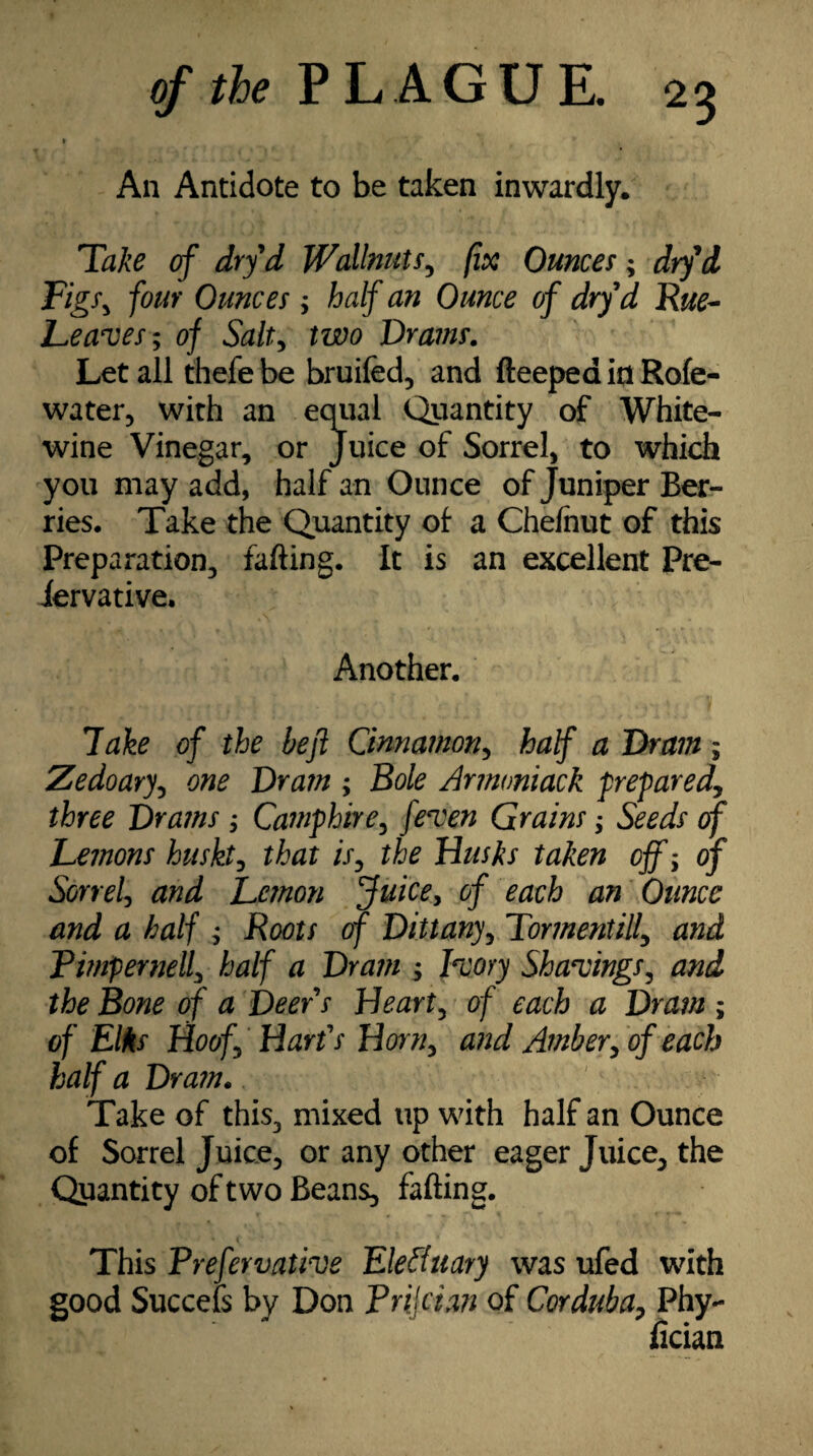 An Antidote to be taken inwardly. Take of dryd Wallnuts, fix Ounces; drfd Figs, four Ounces ; half an Ounce of drf d Rue- Leaves; of Salt, two Drams. Let all thefe be broiled, and fteepea in Role- water, with an equal Quantity of White- wine Vinegar, or Juice of Sorrel, to which you may add, half an Ounce of Juniper Ber¬ ries. Take the Quantity of a Chefnut of this Preparation, fafting. It is an excellent Pre- iervative. Another. lake of the be ft Cinnamon, half a Dram ; Zedoary, one Dram ; Bole Armoniack prepared, three Drams ; Camphire, feven Grains; Seeds of Lemons hush, that />, the Dusks taken off; of Sorrel, and Lemon Juice, of each an Ounce and a half ; Roots of Dittany, Tormentilf and Pimpernell, half a Dram ; Ivory Shavings, and the Bone of a Deer s Heart, of each a Dram ; of Elks Hoof, Daris Horn, and Amber, of each half a Dram. Take of this, mixed up with half an Ounce of Sorrel Juice, or any other eager Juice, the Qpantity of two Beans, fafting. This Prefervative EleAuary was ufed with good Succefs by Don P rile tan of Cor dub a, Phy- ficiant