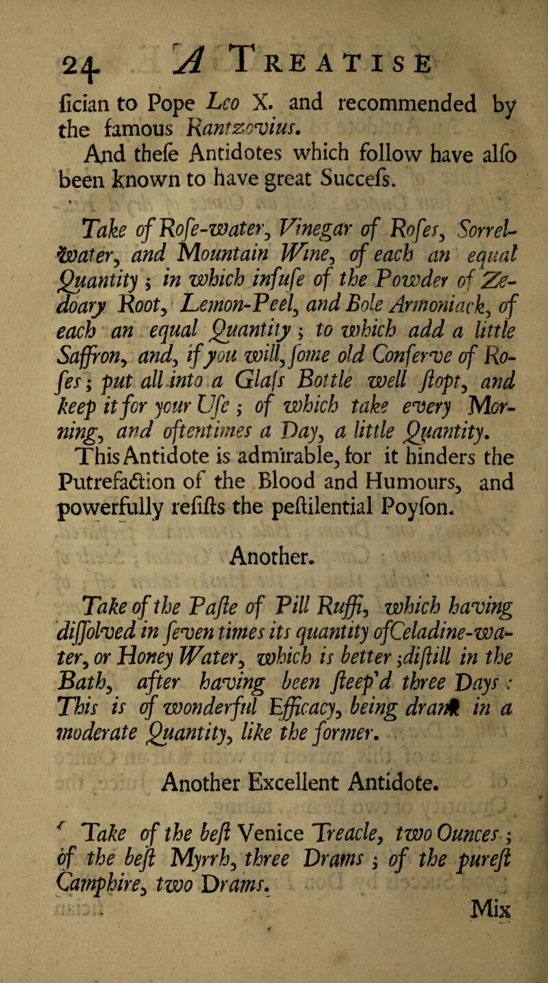 fician to Pope Leo X. and recommended by the famous Rantzovius. And thefe Antidotes which follow have alfo been known to have great Succefs. • - Take of Rofe-water, Vinegar of RofeSy Sorrel- ivater, and Mountain Wine, 0/ an equal Quantity ; in which infufe of the Powder of Ze- doary Rooty Lemon-Peel, and Bole Armoniack, of egw/ Quantity; to which add a little Saffron, and, if you willy fome old Conferee of Ro- fes; put all into a Glajs Bottle well Jlopty and keep it for your Ufe ,* of which take every Mor- ningy and oftentimes a Dayy a little Quantity. This Antidote is admirable, for it hinders the Putrefa&ion of the Blood and Humours, and powerfully refills the peftilential Poyfon. Another. * » Take of the Pafte of Pill Ruffly which having diffolved in feven times its quantity ofC'eladine-wa- tery or Honey Watery which is better ;diflill in the Bathy after having been peep'd three Bays : This is of wonderful Efficacy y being dr ant in a moderate Quantity, like the former. Another Excellent Antidote. * Take of the bejl Venice Treacley two Ounces ; of the bejl Myrrhy three Drams j of the pureft Camphirey two Drams. Mix
