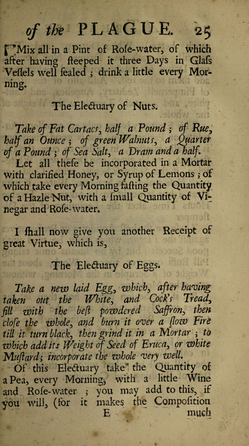 f^Mix all in a Pint of Role-water, of which after having fteeped it three Days in Glafs Veflels Well fealed ; drink a little every Mor¬ ning, The Ele&uary of Nuts. Take cf Fat Cartacr, half a Found ; of Rue, half an Ounce $ of green Walnuts, a Quarter of a Found j of Sea Salt, a Oram a?id a half Let all thefe be incorporated in a Mortar with clarified Honey, or Syrup of Lemons of which take every Morning falling the Quantity of a Hazle Nut, with a fmall Quantity of Vi¬ negar and Rofe-water. I fhall now give you another Receipt of great Virtue, which is. The Ele&uary of Eggs. Take a new laid Egg, which, after having taken out the White, and Cock's Tread, fill with the heft powdered Saffron, then clofe the whole, and burn it over a /low Fire till it turn black, then grind it in a Mortar ; to which add its Weight of Seed of Eruca, or white Mufiard; incorporate the whole very well. Of this Eleduary take* the Quantity of a Pea, every Morningj with a little Wine and Rofe-water ; you may add to this,, if you will, (for it makes the Compofition * E • much