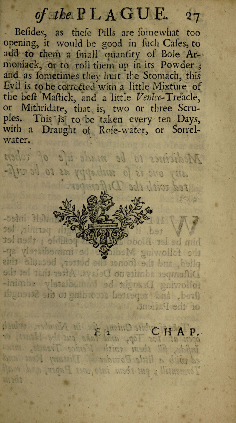 Befides, as thefe Pills are fomewhat too opening, it would be good in fuch Cafes, to add to them a fmali quantity of Bole Ar- moniack, or to roll them up in its Powder ; and as fometimes they hurt the Stomach, this Evil is to be corrected with a little Mixture of the beft Maffick, and a little Venice-Treacle, or Mithridate, that, is, two or three Scru¬ ples. This is to be taken every ten Days, with a Draught of Rofe-water, or Sorrel- water. “ <r ' .»■, -w LJ'1