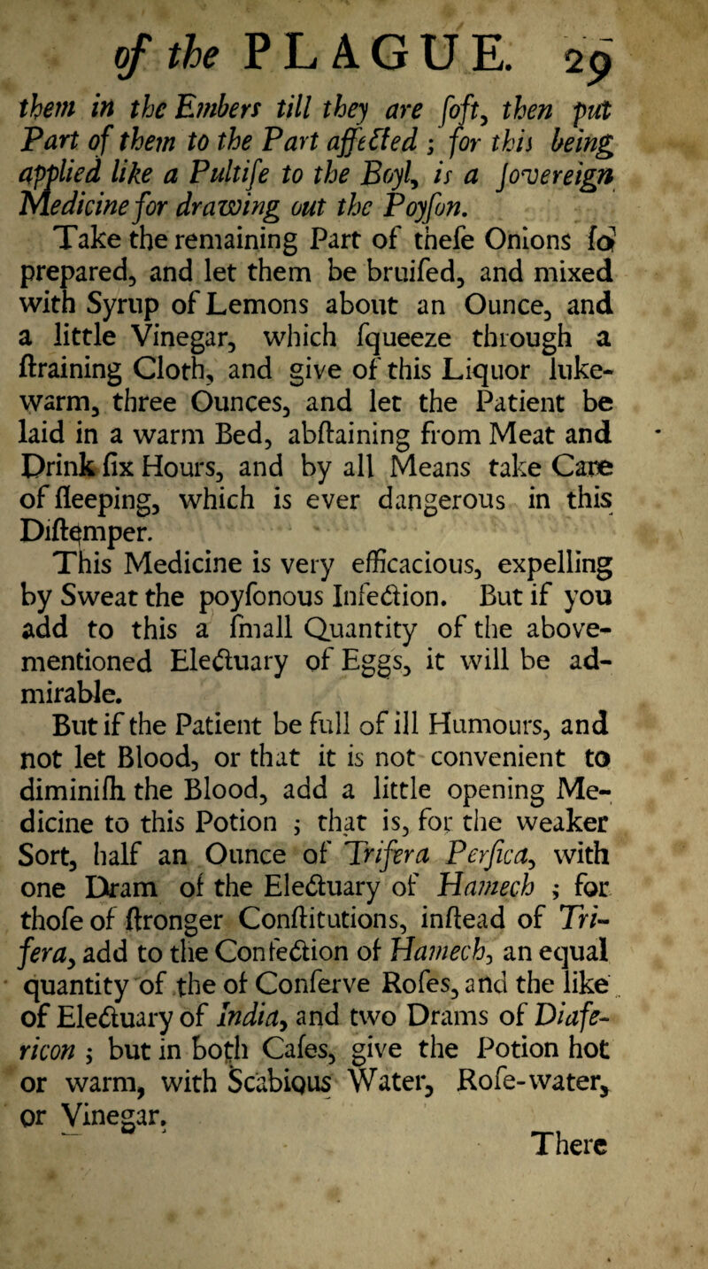 them in the E?nbers till they are [oft, then put Part of them to the Part afftfted ; for this being applied like a Pultife to the Boyl, is a Jovereign Medicine for drawing out the Poyfon. Take the remaining Part of thefe Onions lot prepared, and let them be bruifed, and mixed with Syrup of Lemons about an Ounce, and a little Vinegar, which fqueeze through a ftraining Cloth, and give of this Liquor luke¬ warm, three Ounces, and let the Patient be laid in a warm Bed, abftaining from Meat and Drink fix Hours, and by all Means take Cane of fleeping, which is ever dangerous in this Dift^mper. This Medicine is very efficacious, expelling by Sweat the poyfonous Infedtion. But if you add to this a fmall Quantity of the above- mentioned Eledtuary of Eggs, it will be ad¬ mirable. y But if the Patient be full of ill Humours, and not let Blood, or that it is not convenient to diminifli the Blood, add a little opening Me¬ dicine to this Potion ; that is, for the weaker Sort, half an Ounce of Trifera Perjica, with one Dram of the Elediuary of Hawech ; for thofe of ftronger Conftitutions, inftead of Tn- fera, add to the Confedfion of fiamech, an equal quantity of the of Conferve Rofes,andthe like of Eledtuary of India, and two Drams of Diafe- ricon ; but in both Cafes, give the Potion hot or warm, with ScabiQUS Water, Rofe- water, or Vinegar. There