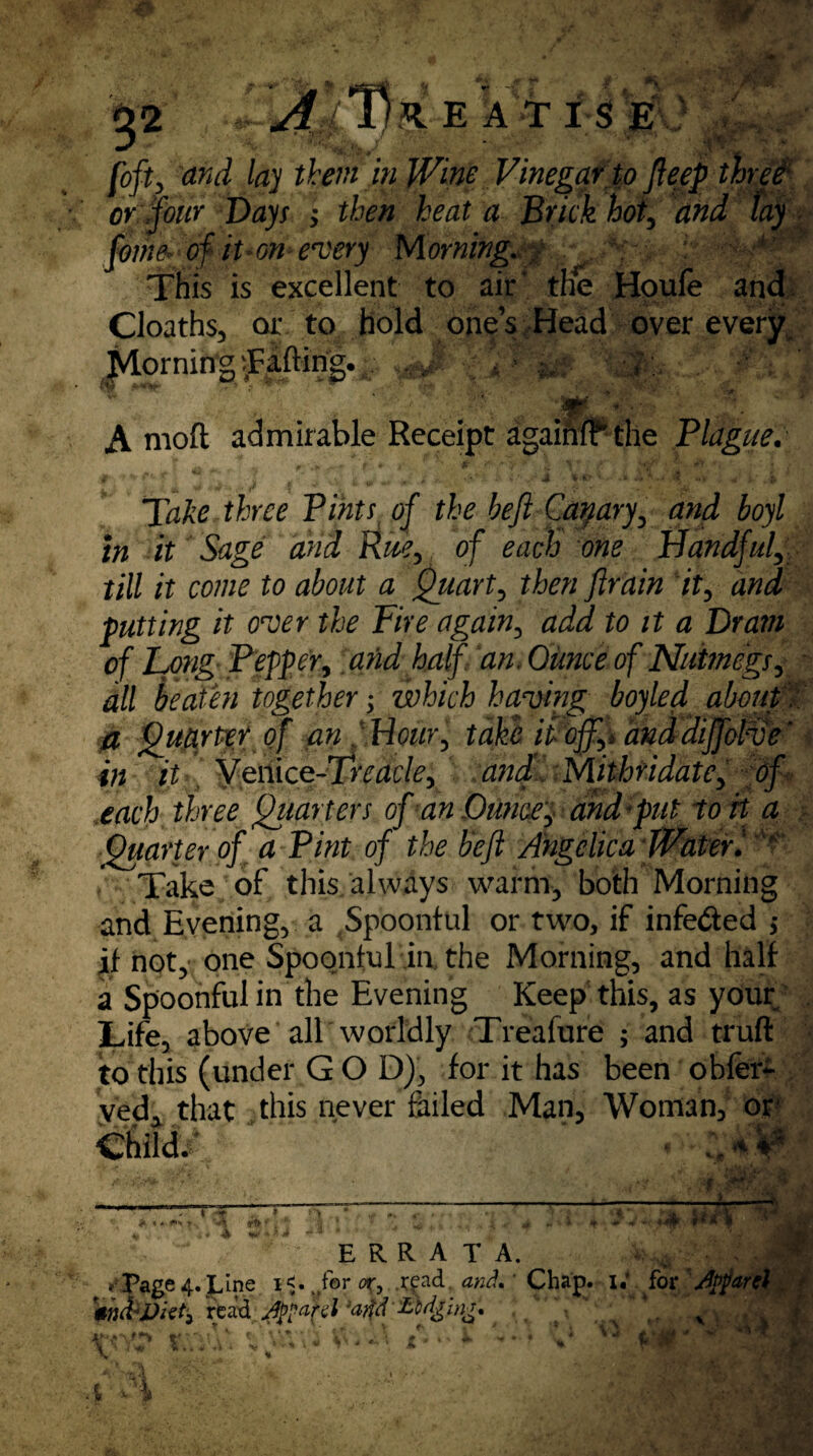 Ml and lay them in Wine Vinegar to fteep or four Days > Brick hoi, % foihe* * of it»on every Morning. . This is excellent to air‘ the Houfe and Cloaths, or to hold one’s Head over every Morning Tailing. ^ A moft admirable Receipt agaiiM* the Blague. Tdft? t/jw the hefl Capary, boyl in it Sage and Rue, of each one Handful,; till it come to about a Quart, />, putting it over the Fire again, <2^ to it a Drain of Long Pepper, and half an. Ounce of Nutmegs, #// together; which having boyled about' Quarter of an \ Hour, take it off,, anddiffolve' in it Venice-Trcacle, and Mithridate, of each three Quarters of an Ounce, and put to rt a Quarter of a Pint of the heft Angelica Water 1 K Take of this always warm, both Morning and Evenings a Spoonful or two, if infe&ed ,* if noty one Spoonful in the Morning, and half a Spoonful in the Evening Keep this, as your Life, above all worldly Treafure ; and truft to this (under G O D), for it has been obfer- ved, that this never failed Man, Woman, or child/ ‘ ¥ - . . • • y : . _____,—t~ TTTTTTr^^-/ • * • .. 7~TTT~. -4 w v ERRATA. • Page 4. jjL,ine i<. Mfer or, .read. and. ‘ Chap. I.’ for /ipparel «haWiet} read AtHfa /..A v