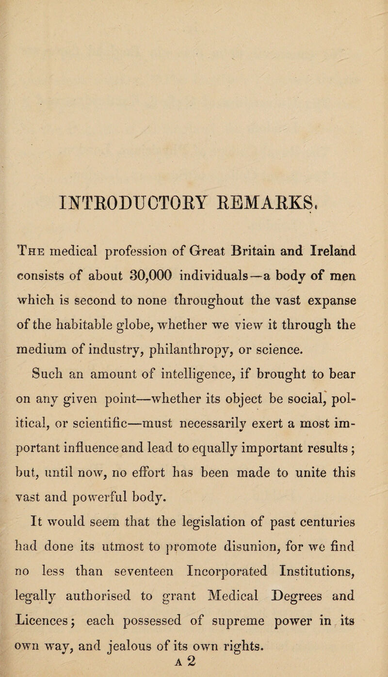 INTEODUCTORY REMARKS. The medical profession of Great Britain and Ireland consists of about 30,000 individuals—a body of men which is second to none throughout the vast expanse of the habitable globe, whether we view it through the medium of industry, philanthropy, or science. Such an amount of intelligence, if brought to bear on any given point—whether its object be social, pol¬ itical, or scientific—must necessarilv exert a most im- portant influence and lead to equally important results ; but, until now, no eflbrt has been made to unite this vast and powerful body. It would seem that the legislation of past centuries had done its utmost to promote disunion, for we find no less than seventeen Incorporated Institutions, legally authorised to grant Medical Degrees and Licences; each possessed of supreme power in its own way, and jealous of its own rights.