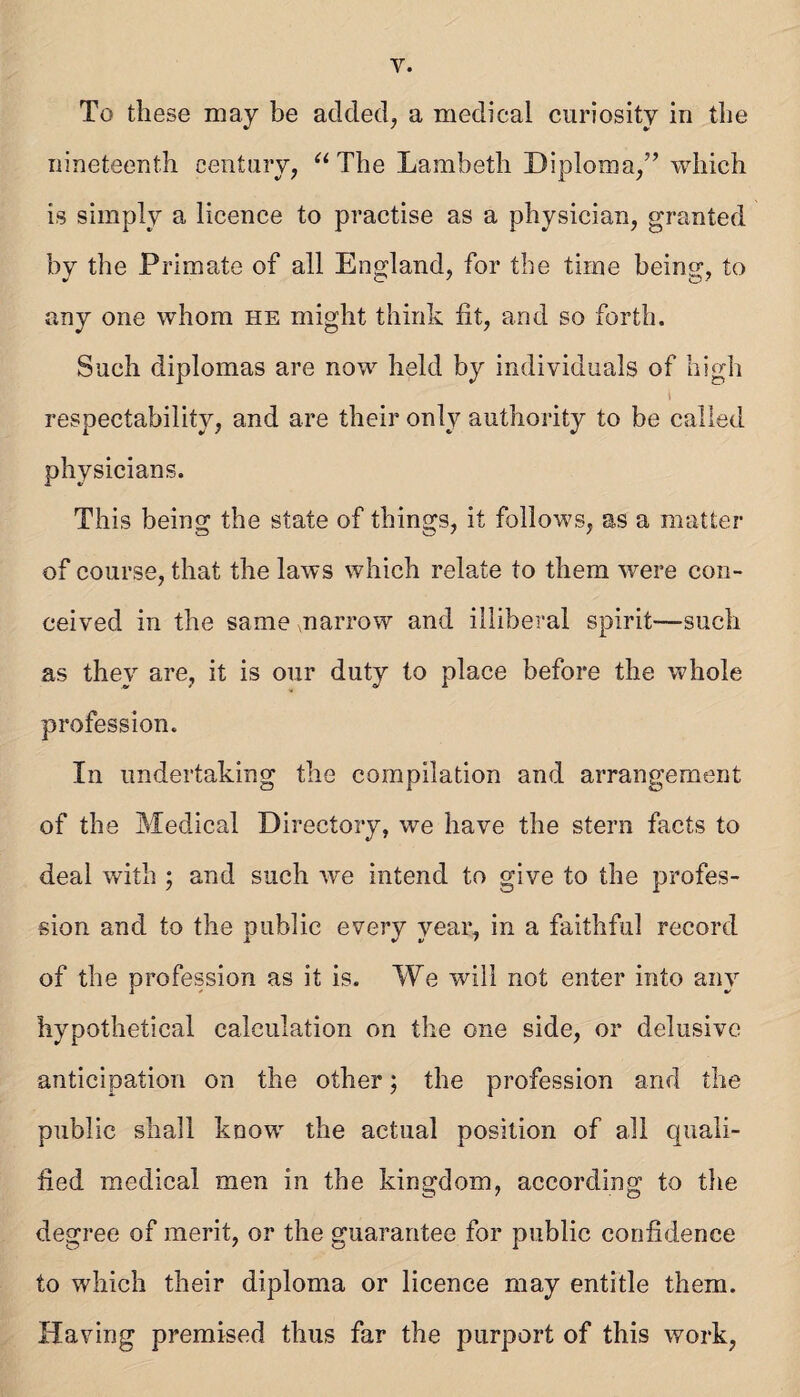 To these may be added, a medical curiosity in the nineteenth century, The Lambeth Diploma,” which is simply a licence to practise as a physician, granted by the Primate of all England, for the time being, to any one whom he might think fit, and so forth. Such diplomas are now held by individuals of high I respectability, and are their only authority to be called physicians. This being the state of things, it follows, as a matter of course, that the laws which relate to them were con¬ ceived in the same marrow and illiberal spirit—such as they are, it is our duty to place before the whole profession. Ill undertaking the compilation and arrangement of the Medical Directory, we have the stern facts to deal with ; and such we intend to give to the profes¬ sion and to the public every year, in a faithful record of the profession as it is. We will not enter into any hypothetical calculation on the one side, or delusive anticipation on the other; the profession and the public shall know the actual position of all quali¬ fied medical men in the kingdom, according to the degree of merit, or the guarantee for public confidence to which their diploma or licence may entitle them. Having premised thus far the purport of this work,