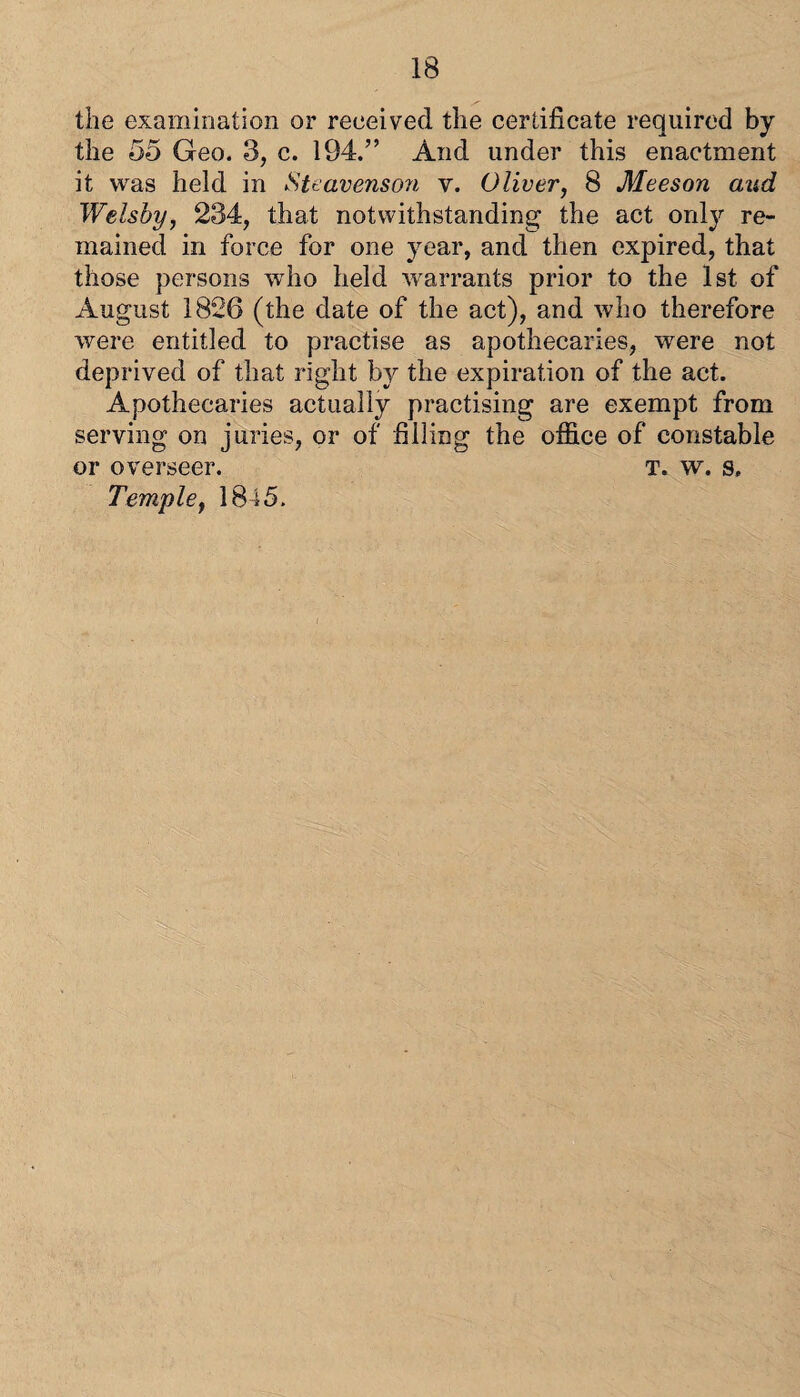 the examination or received the certificate required by the 55 Geo. 3, c. 194.” And under this enactment it wsiS held in Steavenso7i v. Oliver, 8 Meeson and Welsby, 234, that notwithstanding the act only re¬ mained in force for one year, and then expired, that those persons who held warrants prior to the 1st of August 1826 (the date of the act), and who therefore were entitled to practise as apothecaries, were not deprived of that light by the expiration of the act. Apothecaries actually practising are exempt from serving on juries, or of filling the office of constable or overseer. T. w. s. Temple, 1845.
