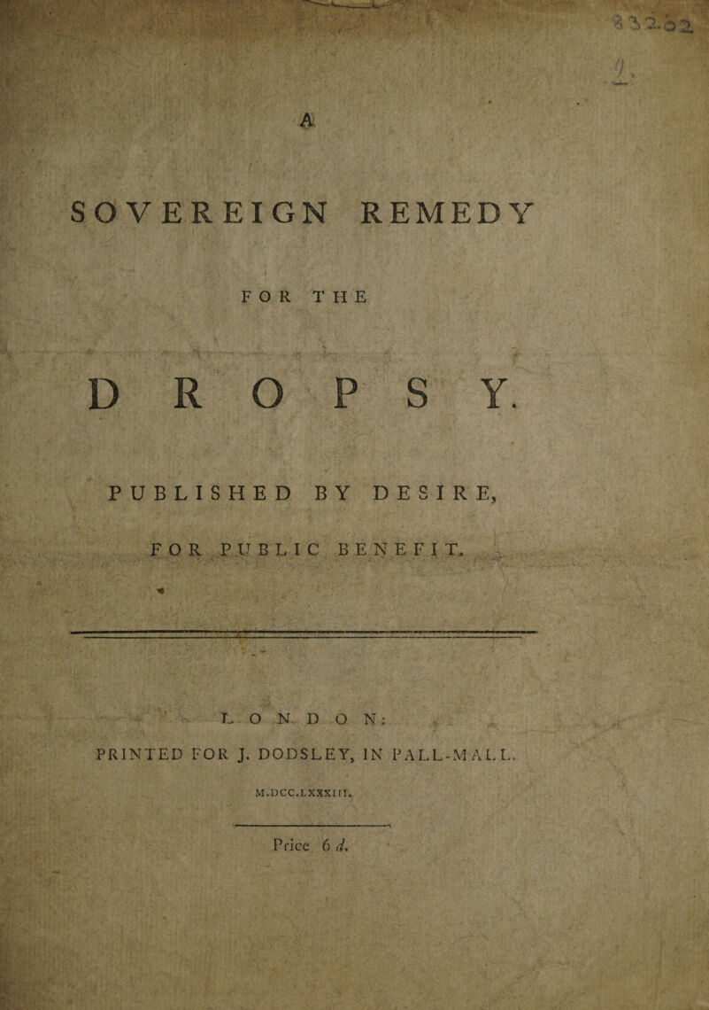 SOVEREIGN REMEDY FOR THE D R O P S Y. PUBLISHED BY DESIRE, FOR PUBLIC BENE FI T. LONDON: PRINTED FOR J. DODSLEY, IN PALL-MALL, M.DCC.LXXXItl.