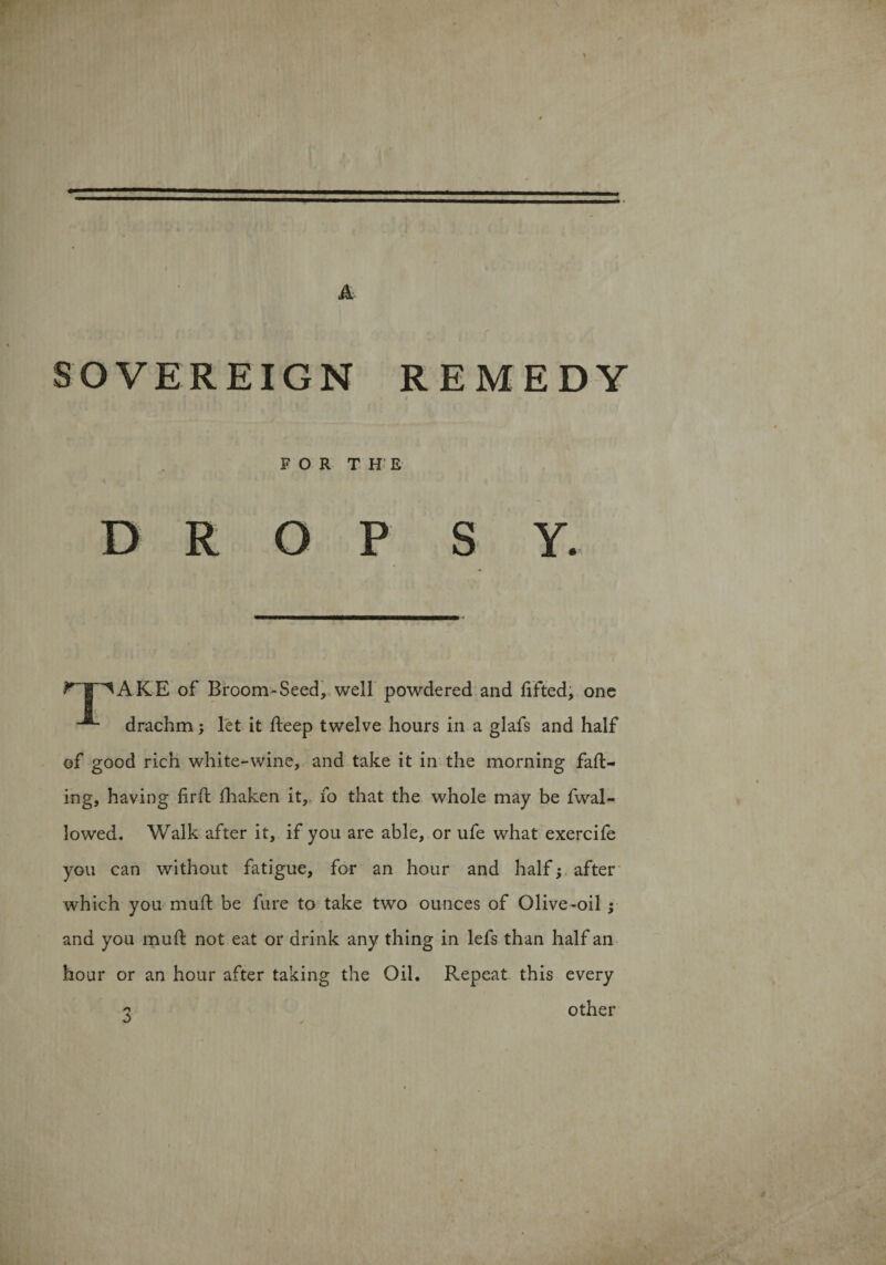 1 A SOVEREIGN REMEDY FOR THE DROPS Y. ^T^AKE of Broom-Seed, well powdered and lifted, one drachm; let it lleep twelve hours in a glafs and half of good rich white-wine, and take it in the morning fall¬ ing, having lirll lhaken it, fo that the whole may be fwal- lowed. Walk after it, if you are able, or ufe what exercife you can without fatigue, for an hour and half; after which you mull be fure to take two ounces of Olive-oil ; and you mull not eat or drink any thing in lefs than half an hour or an hour after taking the Oil. Repeat this every ? other