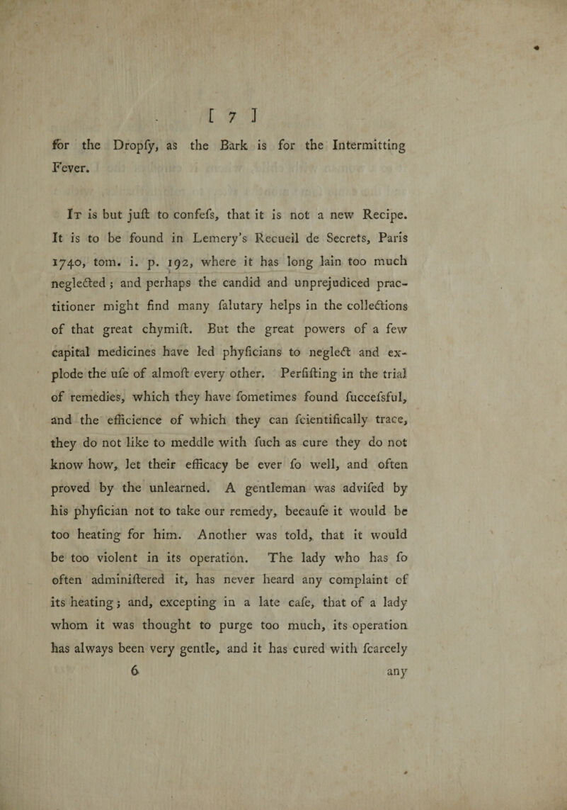 for the Dropfy, as the Bark is for the Intermitting Fever. It is but juft to confefs, that it is not a new Recipe. It is to be found in Lemery’s Recueil de Secrets, Paris 1740, tom. i. p. 192, where it has long lain too much negleCted ; and perhaps the candid and unprejudiced prac¬ titioner might find many falutary helps in the collections of that great chymift. But the great powers of a few capital medicines have led phyficians to negleCt and ex¬ plode the ufe of almoft every other. Perfifting in the trial, of remedies, which they have fometimes found fuccefsful, and the efficience of which they can fcientifically trace, they do not like to meddle with fuch as cure they do not know how, let their efficacy be ever fo well, and often proved by the unlearned. A gentleman was advifed by his phyfician not to take our remedy, becaufe it would be too heating for him. Another was told, that it would be too violent in its operation. The lady who has fo often adminiftered it, has never heard any complaint of its heating; and, excepting in a late cafe, that of a lady whom it was thought to purge too much, its operation has always been very gentle, and it has cured with fcarcely 6 any