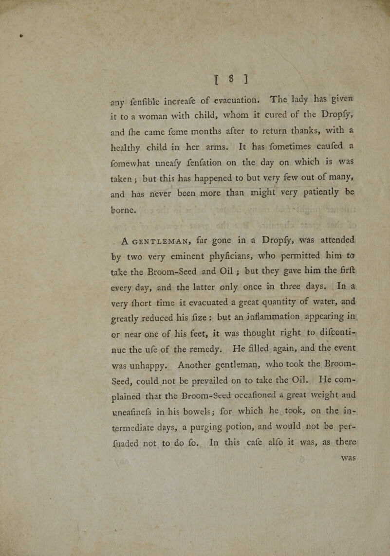 any fenfible increafe of evacuation. The lady has given it to a woman with child, whom it cured of the Dropfy, and Ihe came fome months after to return thanks, with a healthy child in her arms. It has fometimes caufed a fomewhat uneafy fenfation on the day on which is was taken; but this has happened to but very few out of many, and has never been more than might very patiently be borne. A gentleman, far gone in a Dropfy, was attended by two very eminent phyficians, who permitted him to take the Broom-Seed and Oil ; but they gave him the firft every day, and the latter only once in three days. In a very Ihort time it evacuated a great quantity of water, and greatly reduced his fize : but an inflammation appearing in or near one of his feet, it was thought right to diiconti- % nue the ufe of the remedy. He filled again, and the event was unhappy. Another gentleman, who took the Broom- Seed, could not he prevailed on to take the Oil. He com¬ plained that the Broom-Seed occafioned a great weight and uneafinefs in his bowels; for which he took, on the in¬ termediate days, a purging potion, and would not be per- fuaded not to do fo. In this cafe alfo it was, as there