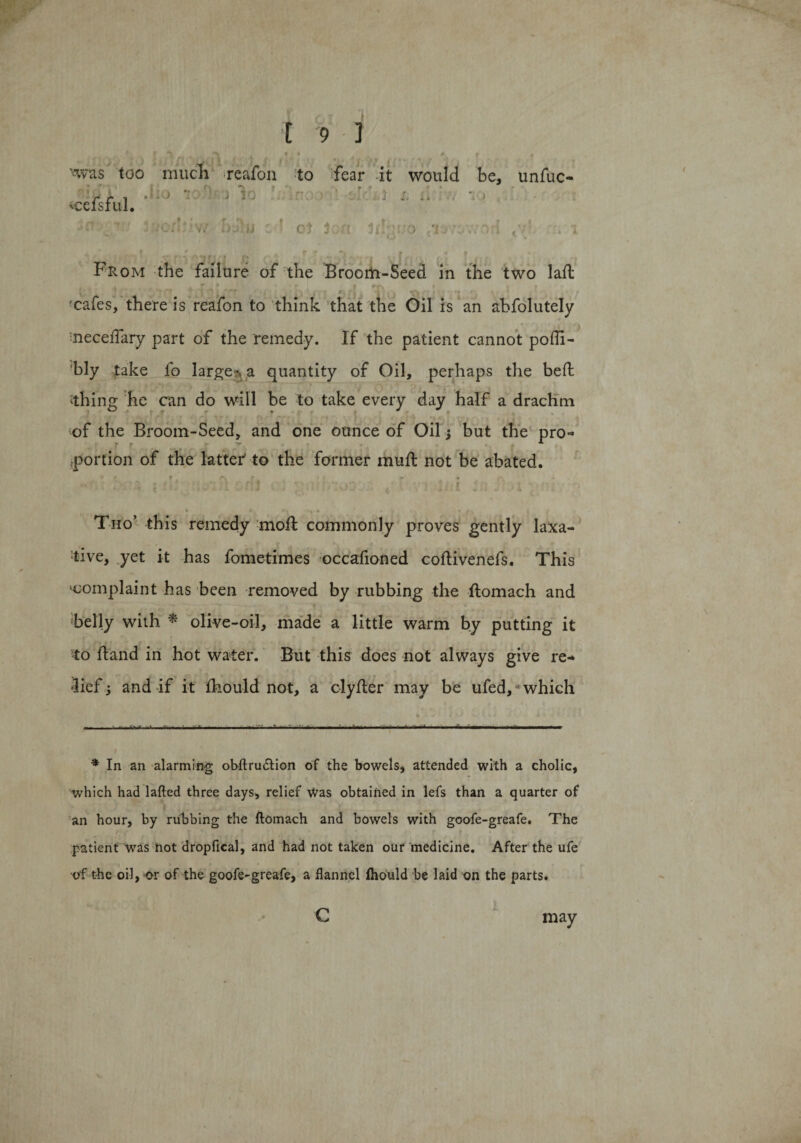 ' , 1 I • I * s fi ii &lt;f \ • I | li *&lt; l r 7 l ' • , ■, nvas too mucli reafon to fear it would be, unfuc- r r i ‘ ; .. * » - 'celsful. , t V, D^iJJ ot ion Ut wo t? *7 From the failure of the Broom-Seed in the two laft t • r t • i t 'cafes, there is reafon to think that the Oil is an abfolutely neceffary part of the remedy. If the patient cannot poffi- bly take fo large-, a quantity of Oil, perhaps the bed ‘thing he can do will be to take every day half a drachm of the Broom-Seed, and one ounce of Oil; but the pro¬ portion of the latter' to the former muft not be abated. Tho’ this remedy mod: commonly proves gently laxa¬ tive, yet it has fometimes occafioned coftivenefs. This ■complaint has been removed by rubbing the ftomach and belly with * olive-oil, made a little warm by putting it to hand in hot water. But this does not always give re¬ lief ; and if it fhould not, a clyfter may be ufed, which ■■■■ ' -H ■A...... ■ ■ , i'ir ■ h. if. ..■ ■ i. ■ fi.wi ■■ ■ ■ — ~ * In an alarming obftrudtion of the bowels, attended with a cholic, which had lafted three days, relief Was obtained in lefs than a quarter of an hour, by rubbing the ftomach and bowels with goofe-greafe. The patient wras not dropfical, and had not taken our medicine. After the ufe of the oil, or of the goofe-greafe, a flannel fhould be laid on the parts. c may