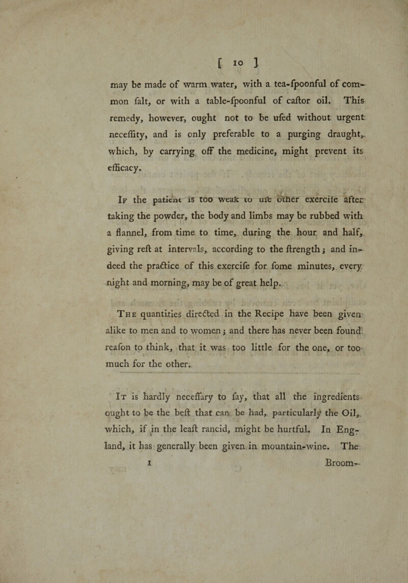 may be made of warm water, with a tea-fpoonful of com^ mon fait, or with a table-fpoonful of caftor oil. This remedy, however, ought not to be ufed without urgent neceffity, and is only preferable to a purging draught*, which, by carrying off the medicine, might prevent its efficacy. If the patient is too weak to ufc other exercile after taking the powder, the body and limbs may be rubbed with a flannel, from time to time, during the hour and half, giving reft at intervals, according to the ftrength $ and im* deed the practice of this exercife for fome minutes, every night and morning, may be of great help. The quantities directed in the Recipe have been given alike to men and to women; and there has never been found: reafon to think, that it was too little for the one, or too X , * * \ \ * * ■* * Ar ^ ^ « much for the other. It is hardly neceflary to fay, that all the ingredients - ought to be the belt that can be had, particularly the Oil,, which, if in the leaf! rancid, might be hurtful. In Eng¬ land, it has generally been given in mountain-wine. The i Broom—