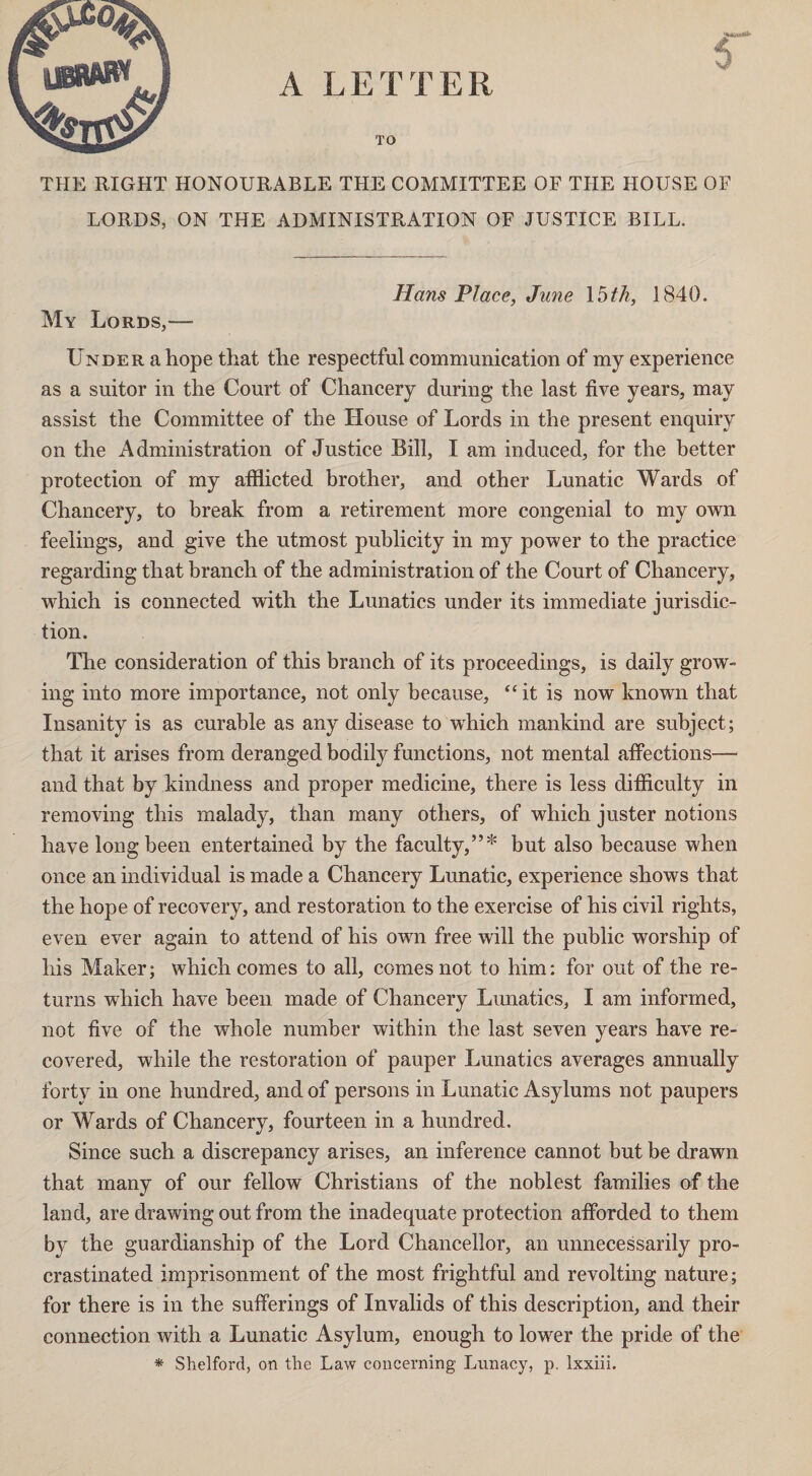 A LETTER TO THE RIGHT HONOURABLE THE COMMITTEE OF THE HOUSE OF LORDS, ON THE ADMINISTRATION OF JUSTICE BILL. Hans Place, June 15th, 1840. My Lords,— Under a hope that the respectful communication of my experience as a suitor in the Court of Chancery during the last five years, may assist the Committee of the House of Lords in the present enquiry on the Administration of Justice Bill, I am induced, for the better protection of my afflicted brother, and other Lunatic Wards of Chancery, to break from a retirement more congenial to my own feelings, and give the utmost publicity in my power to the practice regarding that branch of the administration of the Court of Chancery, which is connected with the Lunatics under its immediate jurisdic¬ tion. The consideration of this branch of its proceedings, is daily grow¬ ing into more importance, not only because, “it is now known that Insanity is as curable as any disease to which mankind are subject; that it arises from deranged bodily functions, not mental affections— and that by kindness and proper medicine, there is less difficulty in removing this malady, than many others, of which juster notions have long been entertained by the faculty,”* but also because when once an individual is made a Chancery Lunatic, experience shows that the hope of recovery, and restoration to the exercise of his civil rights, even ever again to attend of his own free will the public worship of his Maker; which comes to all, comes not to him: for out of the re¬ turns which have been made of Chancery Lunatics, I am informed, not five of the whole number within the last seven years have re¬ covered, while the restoration of pauper Lunatics averages annually forty in one hundred, and of persons in Lunatic Asylums not paupers or Wards of Chancery, fourteen in a hundred. Since such a discrepancy arises, an inference cannot but be drawn that many of our fellow Christians of the noblest families of the land, are drawing out from the inadequate protection afforded to them by the guardianship of the Lord Chancellor, an unnecessarily pro¬ crastinated imprisonment of the most frightful and revolting nature; for there is in the sufferings of Invalids of this description, and their connection with a Lunatic Asylum, enough to lower the pride of the * Shelford, on the Law concerning Lunacy, p. lxxiii.