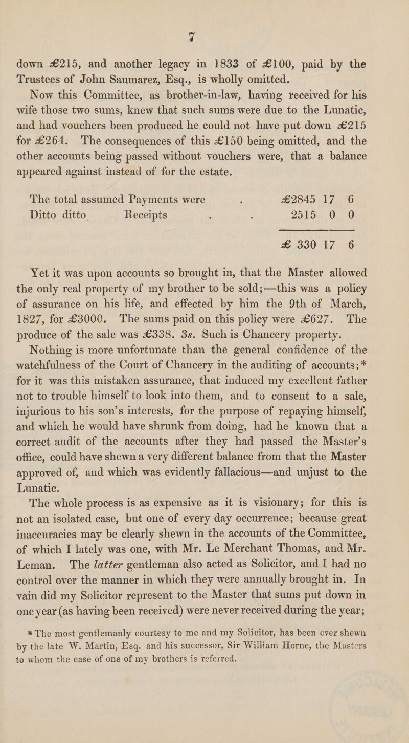 down £215, and another legacy in 1833 of 56100, paid by the Trustees of John Saumarez, Esq., is wholly omitted. Now this Committee, as brother-in-law, having received for his wife those two sums, knew that such sums were due to the Lunatic, and had vouchers been produced he could not have put down s6215 for 56264. The consequences of this <36150 being omitted, and the other accounts being passed without vouchers were, that a balance appeared against instead of for the estate. The total assumed Payments were . 562845 17 6 Ditto ditto Receipts . . 2515 0 0 £ 330 17 6 Yet it was upon accounts so brought in, that the Master allowed the only real property of my brother to be sold;—this was a policy of assurance on his life, and effected by him the 9th of March, 1827, for 563000. The sums paid on this policy were £627. The produce of the sale was 56338. 3s. Such is Chancery property. Nothing is more unfortunate than the general confidence of the watchfulness of the Court of Chancery in the auditing of accounts; * for it was this mistaken assurance, that induced my excellent father not to trouble himself to look into them, and to consent to a sale, injurious to his son’s interests, for the purpose of repaying himself, and which he would have shrunk from doing, had he known that a correct audit of the accounts after they had passed the Master’s office, could have shewn a very different balance from that the Master approved of, and which was evidently fallacious—and unjust to the Lunatic. The whole process is as expensive as it is visionary; for this is not an isolated case, but one of every day occurrence; because great inaccuracies may be clearly shewn in the accounts of the Committee, of which I lately was one, with Mr. Le Merchant Thomas, and Mr. Leman. The latter gentleman also acted as Solicitor, and I had no control over the manner in which they were annually brought in. In vain did my Solicitor represent to the Master that sums put down in one year (as having been received) were never received during the year; *The most gentlemanly courtesy to me and my Solicitor, has been ever shewn by the late W. Martin, Esq. and his successor, Sir William Horne, the Masters to whom the case of one of my brothers is referred.