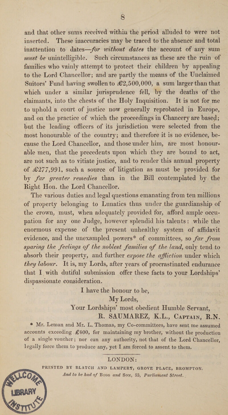and that other sums received within the period alluded to were not inserted. These inaccuracies may be traced to the absence and total inattention to dates—for without dates the account of any sum must he unintelligible. Such circumstances as these are the ruin of families who vainly attempt to protect their children by appealing to the Lord Chancellor; and are partly the means of the Unclaimed Suitors’ Fund having swollen to <362,500,000, a sum larger than that which under a similar jurisprudence fell, by the deaths of the claimants, into the chests of the Holy Inquisition. It is not for me to uphold a court of justice now generally reprobated in Europe, and on the practice of which the proceedings in Chancery are based; ^3ut the leading officers of its jurisdiction were selected from the most honourable of the country; and therefore it is no evidence, be¬ cause the Lord Chancellor, and those under him, are most honour¬ able men, that the precedents upon which they are bound to act, are not such as to vitiate justice, and to render this annual property of ^6277,991, such a source of litigation as must be provided for by far greater remedies than in the Bill contemplated by the Right Hon. the Lord Chancellor. The various duties and legal questions emanating from ten millions of property belonging to Lunatics thus under the guardianship of the crown, must, when adequately provided for, afford ample occu¬ pation for any one Judge, however splendid his talents: while the enormous expense of the present unhealthy system of affidavit evidence, and the unexampled powers* of committees, so far from sparing the feelings of the noblest families of the land, only tend to absorb their property, and further expose the affliction under which they labour. It is, my Lords, after years of procrastinated endurance that I with dutiful submission offer these facts to your Lordships’ dispassionate consideration. I have the honour to be, My Lords, Your Lordships’ most obedient Humble Servant, R. SAUMAREZ, K.L., Captain, R.N. * Mr. Leman and Mr. L. Thomas, my Co-committees, have sent me assumed accounts exceeding jg400, for maintaining my brother, without the production of a single voucher; nor can any authority, not that of the Lord Chancellor, legally force them to produce any, yet I am forced to assent to them. LONDON: PRINTED BY BLATCH AND LAMPERT, GROVE PLACE, BROMPTON. And to be had of Bigg and Son, 53, Parliament Street.