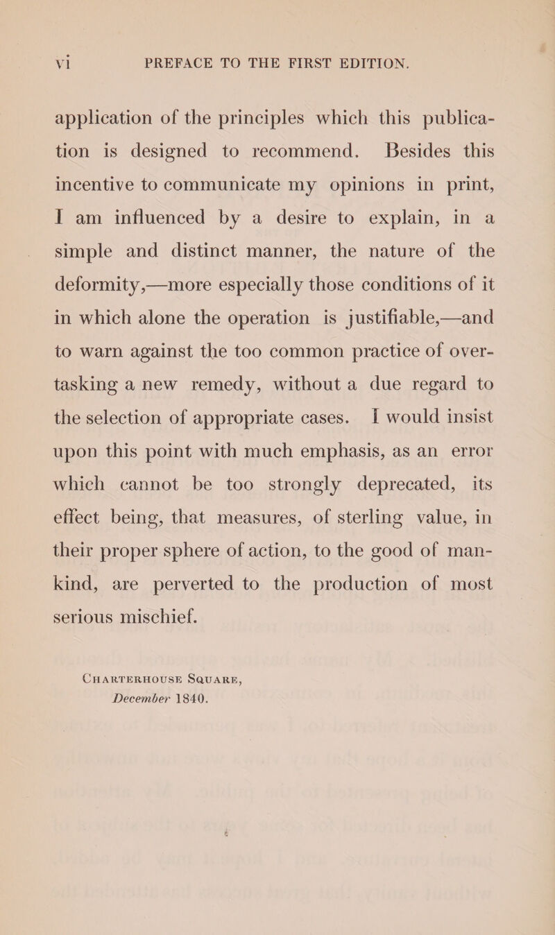 Vi PREFACE TO THE FIRST EDITION. application of the principles which this publica¬ tion is designed to recommend. Besides this incentive to communicate my opinions in print, I am influenced by a desire to explain, in a simple and distinct manner, the nature of the deformity,—more especially those conditions of it in which alone the operation is justifiable,—and to warn against the too common practice of over¬ tasking a new remedy, without a due regard to the selection of appropriate cases. I would insist upon this point with much emphasis, as an error which cannot be too strongly deprecated, its effect being, that measures, of sterling value, in their proper sphere of action, to the good of man¬ kind, are perverted to the production of most serious mischief. Charterhouse Square, December 1840.