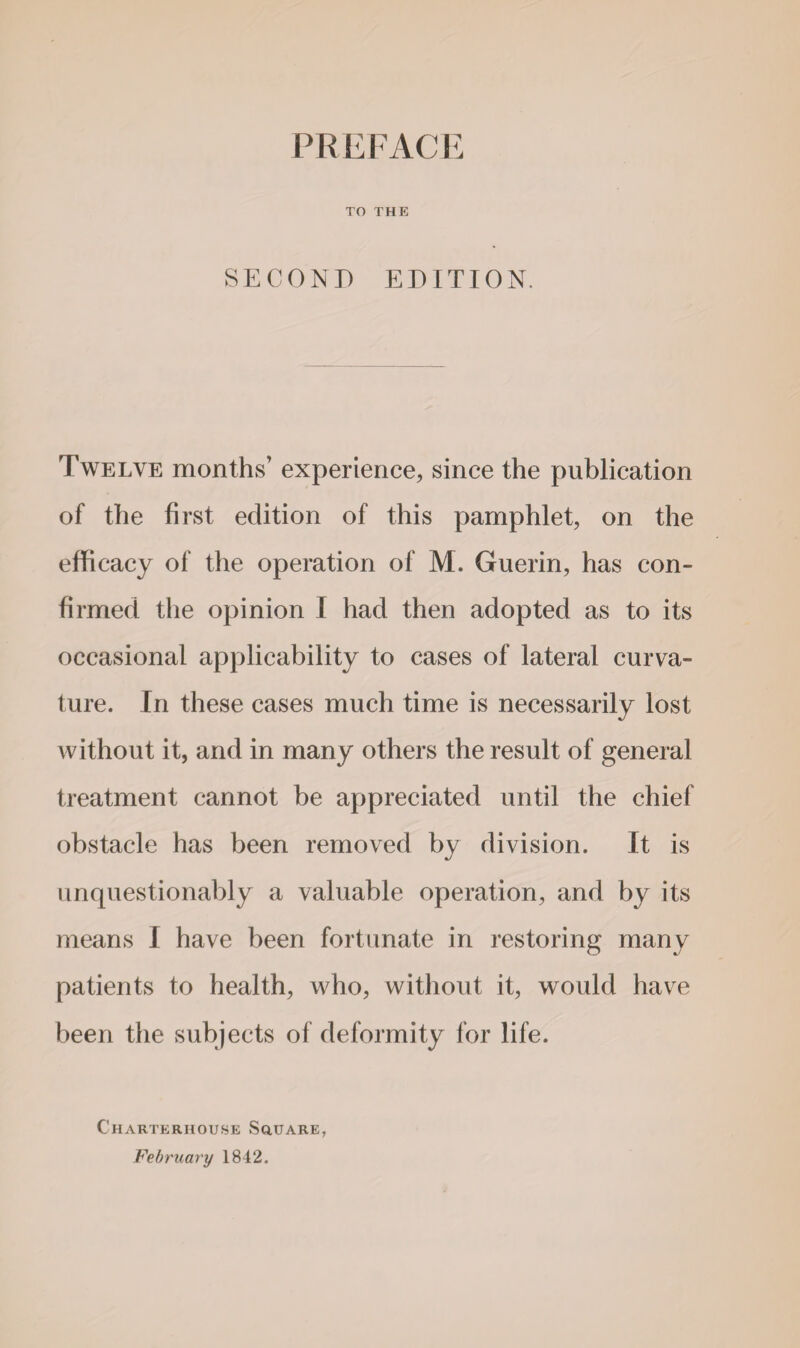 TO THE SECOND EDITION. Twelve months’ experience, since the publication of the first edition of this pamphlet, on the efficacy of the operation of M. Guerin, has con¬ firmed the opinion I had then adopted as to its occasional applicability to cases of lateral curva¬ ture. In these cases much time is necessarily lost without it, and in many others the result of general treatment cannot be appreciated until the chief obstacle has been removed by division. It is unquestionably a valuable operation, and by its means I have been fortunate in restoring many patients to health, who, without it, would have been the subjects of deformity for life. Charterhouse Square, February 1842.