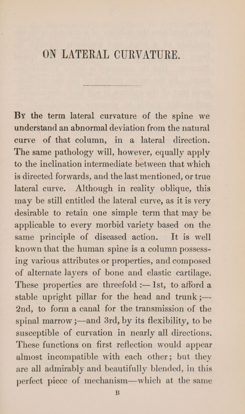ON LATERAL CURVATURE. By the term lateral curvature of the spine we understand an abnormal deviation from the natural curve of that column, in a lateral direction. The same pathology will, however, equally apply to the inclination intermediate between that which is directed forwards, and the last mentioned, or true lateral curve. Although in reality oblique, this may be still entitled the lateral curve, as it is very desirable to retain one simple term that may be applicable to every morbid variety based on the same principle of diseased action. It is well known that the human spine is a column possess¬ ing various attributes or properties, and composed of alternate layers of bone and elastic cartilage. These properties are threefold :— 1 st, to afford a stable upright pillar for the head and trunk;—- 2nd, to form a canal for the transmission of the spinal marrow;—and 3rd, by its flexibility, to be susceptible of curvation in nearly all directions. These functions on first reflection would appear almost incompatible with each other; but they are all admirably and beautifully blended, in this perfect piece of mechanism—which at the same JB