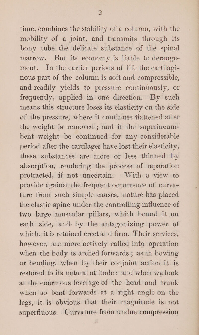 o time, combines the stability of a column, with the mobility of a joint, and transmits through its bony tube the delicate substance of the spinal marrow. But its economy is liable to derange¬ ment. In the earlier periods of life the cartilagi¬ nous part of the column is soft and compressible, and readily yields to pressure continuously, or frequently, applied in one direction. By such means this structure loses its elasticity on the side of the pressure, where it continues flattened after the weight is removed ; and if the superincum¬ bent weight be continued for any considerable period after the cartilages have lost their elasticity, these substances are more or less thinned by absorption, rendering the process of reparation protracted, if not uncertain. With a view to provide against the frequent occurrence of curva¬ ture from such simple causes, nature has placed the elastic spine under the controlling influence of two large muscular pillars, which bound it on each side, and by the antagonizing power of which, it is retained erect and firm. Their services, however, are more actively called into operation when the body is arched forwards ; as in bowing or bending, when by their conjoint action it is restored to its natural attitude : and when we look at the enormous leverage of the head and trunk when so bent forwards at a right angle on the legs, it is obvious that their magnitude is not superfluous. Curvature from undue compression