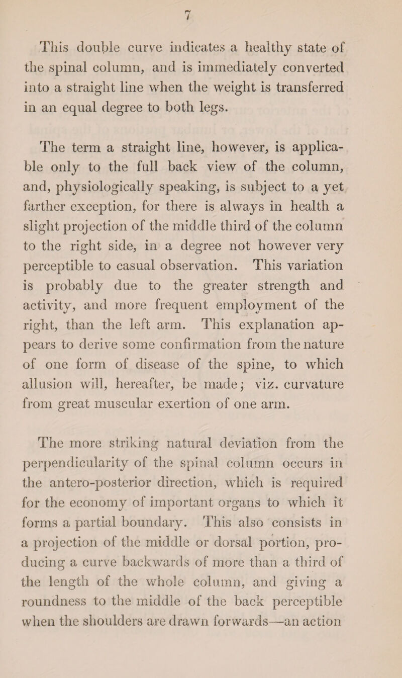 This double curve indicates a healthy state of the spinal column, and is immediately converted into a straight line when the weight is transferred in an equal degree to both legs. The term a straight line, however, is applica¬ ble only to the full back view of the column, and, physiologically speaking, is subject to a yet farther exception, for there is always in health a slight projection of the middle third of the column to the right side, in a degree not however very perceptible to casual observation. This variation is probably due to the greater strength and activity, and more frequent employment of the right, than the left arm. This explanation ap¬ pears to derive some confirmation from the nature of one form of disease of the spine, to which allusion will, hereafter, be made; viz. curvature from great muscular exertion of one arm. The more striking natural deviation from the perpendicularity of the spinal column occurs in the antero-posterior direction, which is required for the economy of important organs to which it forms a partial boundary. This also consists in a projection of the middle or dorsal portion, pro¬ ducing a curve backwards of more than a third of the length of the whole column, and giving a roundness to the middle of the back perceptible when the shoulders are drawn forwards—an action
