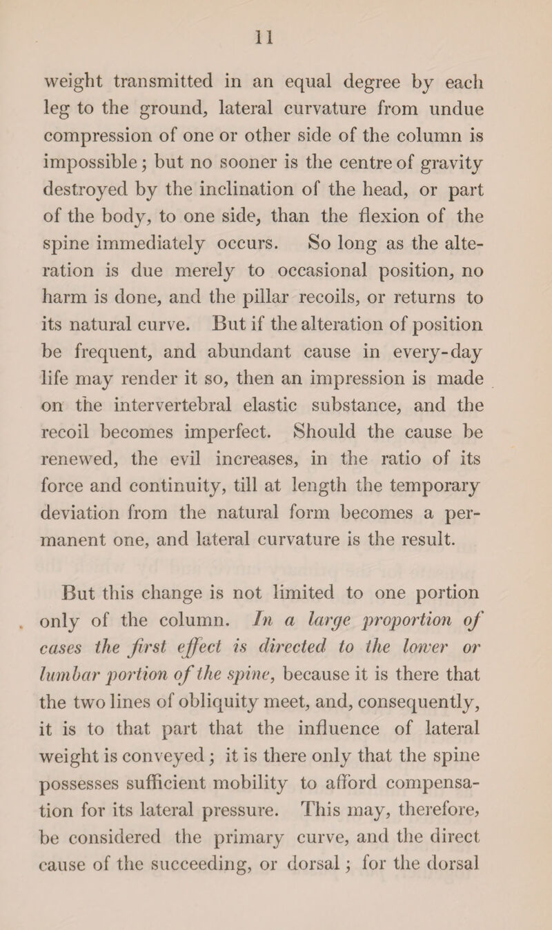 weight transmitted in an equal degree by each leg to the ground, lateral curvature from undue compression of one or other side of the column is impossible; but no sooner is the centre of gravity destroyed by the inclination of the head, or part of the body, to one side, than the flexion of the spine immediately occurs. So long as the alte¬ ration is due merely to occasional position, no harm is done, and the pillar recoils, or returns to its natural curve. But if the alteration of position be frequent, and abundant cause in every-day life may render it so, then an impression is made on the intervertebral elastic substance, and the recoil becomes imperfect. Should the cause be renewed, the evil increases, in the ratio of its force and continuity, till at length the temporary deviation from the natural form becomes a per¬ manent one, and lateral curvature is the result. But this change is not limited to one portion . only of the column. In a large proportion of cases the first effect is directed to the lower or lum bar portion of the spine, because it is there that the two lines of obliquity meet, and, consequently, it is to that part that the influence of lateral weight is conveyed; it is there only that the spine possesses sufficient mobility to afford compensa¬ tion for its lateral pressure. This may, therefore, be considered the primary curve, and the direct cause of the succeeding, or dorsal; for the dorsal