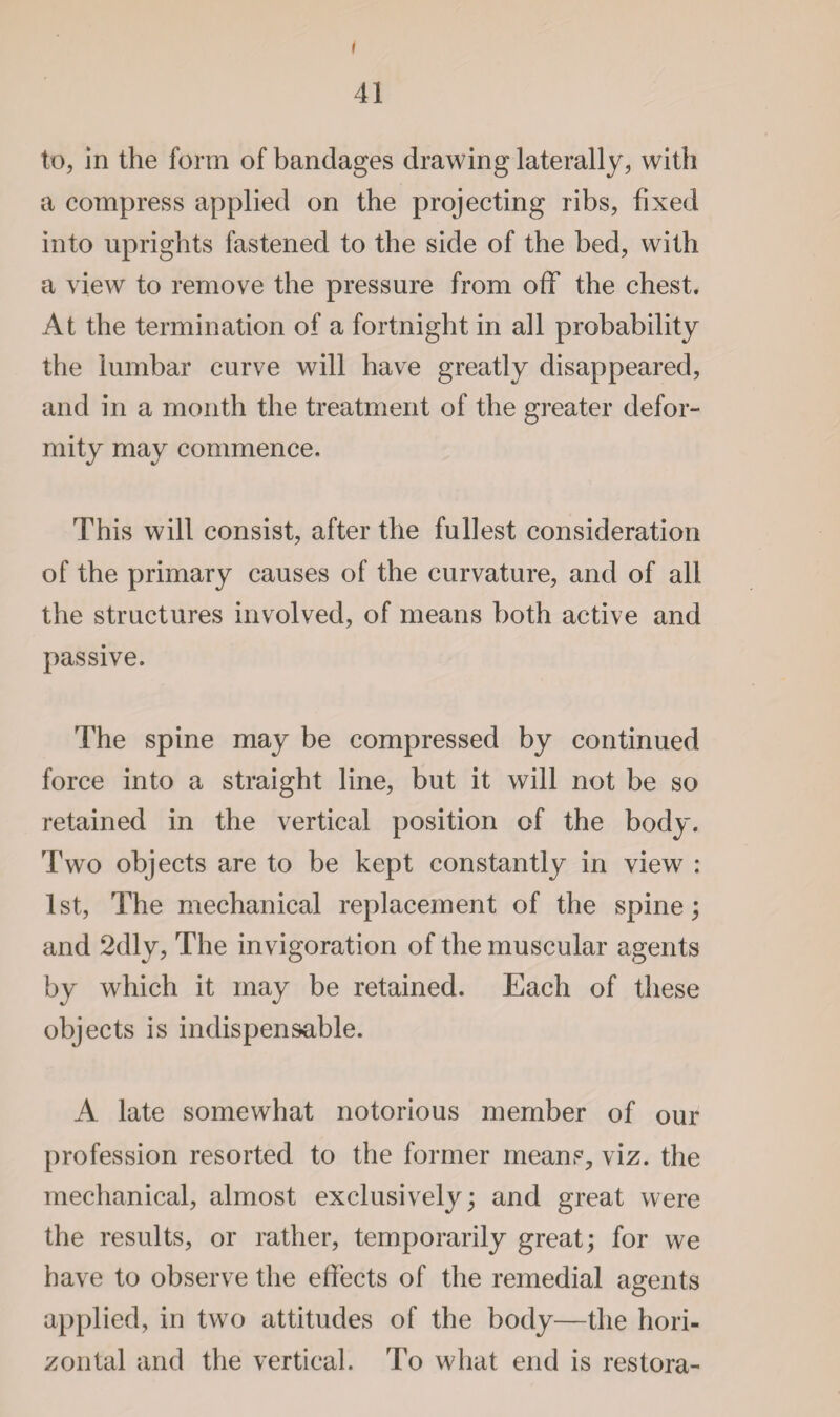 I 41 to, in the form of bandages drawing laterally, with a compress applied on the projecting ribs, fixed into uprights fastened to the side of the bed, with a view to remove the pressure from off the chest. At the termination of a fortnight in all probability the lumbar curve will have greatly disappeared, and in a month the treatment of the greater defor¬ mity may commence. This will consist, after the fullest consideration of the primary causes of the curvature, and of all the structures involved, of means both active and passive. The spine may be compressed by continued force into a straight line, but it will not be so retained in the vertical position of the body. Two objects are to be kept constantly in view : 1st, The mechanical replacement of the spine; and 2dly, The invigoration of the muscular agents by which it may be retained. Each of these objects is indispensable. A late somewhat notorious member of our profession resorted to the former means, viz. the mechanical, almost exclusively; and great were the results, or rather, temporarily great; for we have to observe the effects of the remedial agents applied, in two attitudes of the body—the hori¬ zontal and the vertical. To what end is restora-