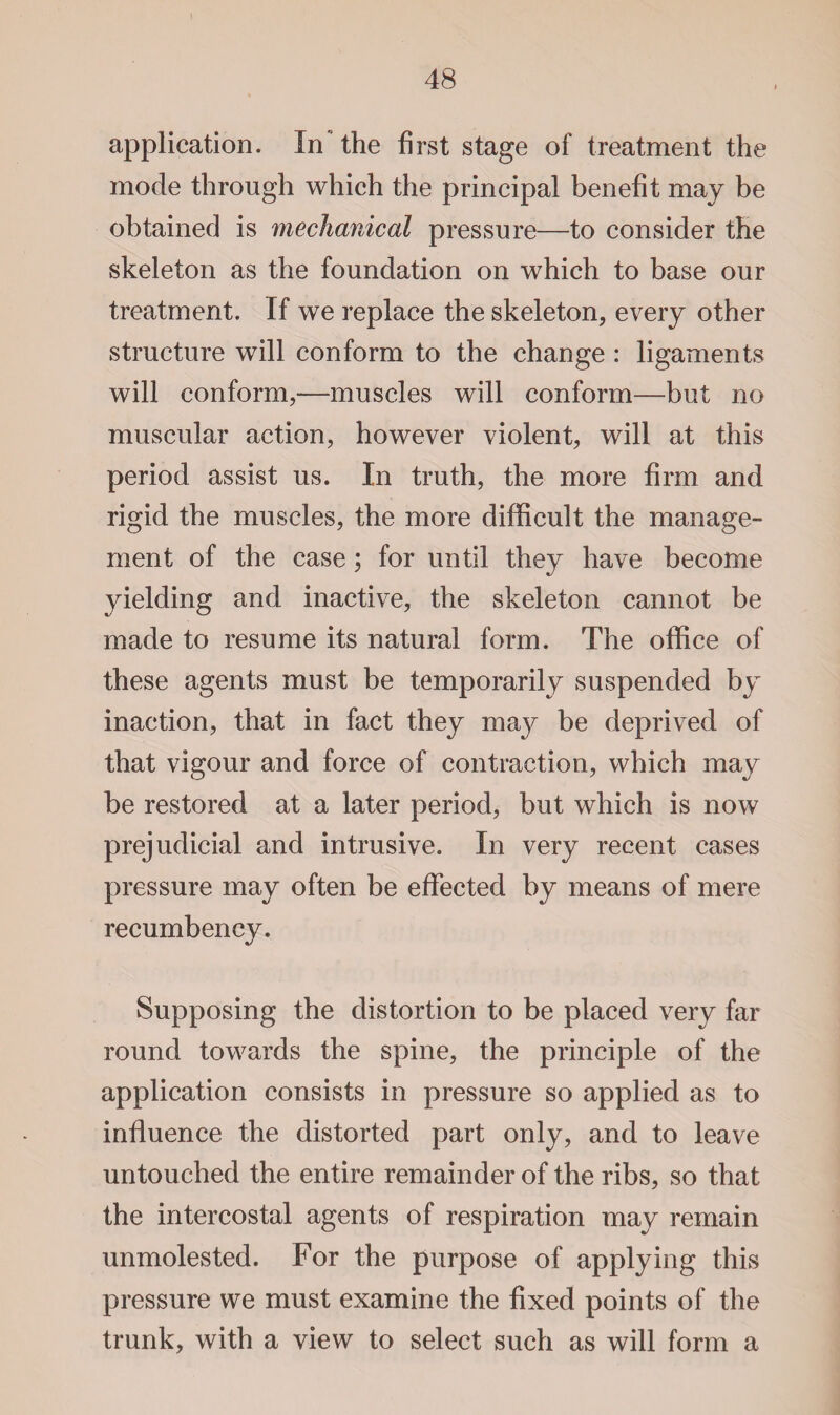 application. In'the first stage of treatment the mode through which the principal benefit may be obtained is mechanical pressure—to consider the skeleton as the foundation on which to base our treatment. If we replace the skeleton, every other structure will conform to the change : ligaments will conform,—muscles will conform—but no muscular action, however violent, will at this period assist us. In truth, the more firm and rigid the muscles, the more difficult the manage¬ ment of the case; for until they have become yielding and inactive, the skeleton cannot be made to resume its natural form. The office of these agents must be temporarily suspended by inaction, that in fact they may be deprived of that vigour and force of contraction, which may be restored at a later period, but which is now prejudicial and intrusive. In very recent cases pressure may often be effected by means of mere recumbency. Supposing the distortion to be placed very far round towards the spine, the principle of the application consists in pressure so applied as to influence the distorted part only, and to leave untouched the entire remainder of the ribs, so that the intercostal agents of respiration may remain unmolested. For the purpose of applying this pressure we must examine the fixed points of the trunk, with a view to select such as will form a