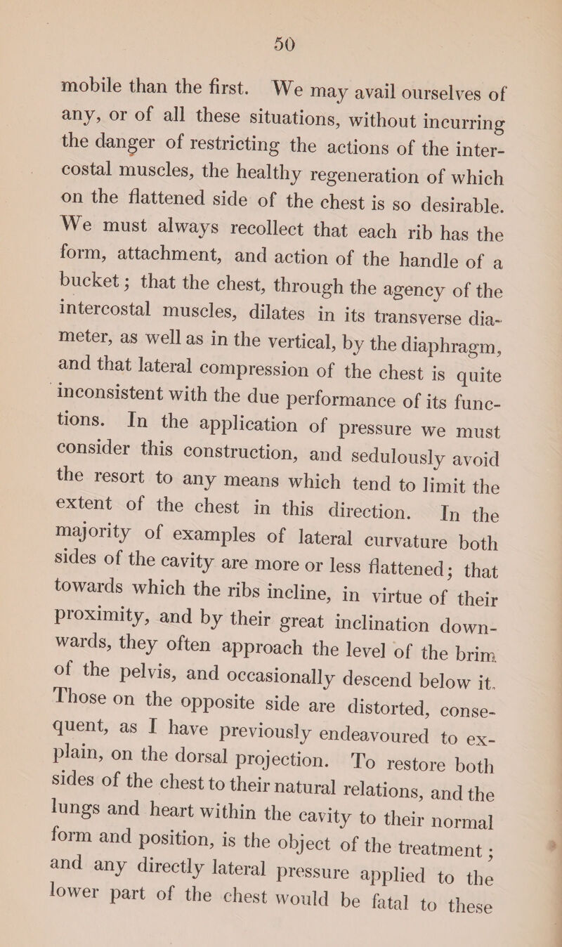 mobile than the first. We may avail ourselves of any, or of all these situations, without incurring the danger of restricting the actions of the inter¬ costal muscles, the healthy regeneration of which on the flattened side of the chest is so desirable. We must always recollect that each rib has the form, attachment, and action of the handle of a bucket; that the chest, through the agency of the intercostal muscles, dilates in its transverse dia¬ meter, as well as in the vertical, by the diaphragm, and that lateral compression of the chest is quite inconsistent with the due performance of its func¬ tions. In the application of pressure we must consider this construction, and sedulously avoid the resort to any means which tend to limit the extent of the chest in this direction. In the majority of examples of lateral curvature both sides of the cavity are more or less flattened ■ that towards which the ribs incline, in virtue of their proximity, and by their great inclination down¬ wards, they often approach the level of the brim ot the pelvis, and occasionally descend below it Those on the opposite side are distorted, conse¬ quent, as I have previously endeavoured to ex¬ plain, on the dorsal projection. To restore both sides of the chest to their natural relations, and the lungs and heart within the cavity to their normal form and position, is the object of the treatment; and any directly lateral pressure applied to the lower part of the chest would be fatal to these