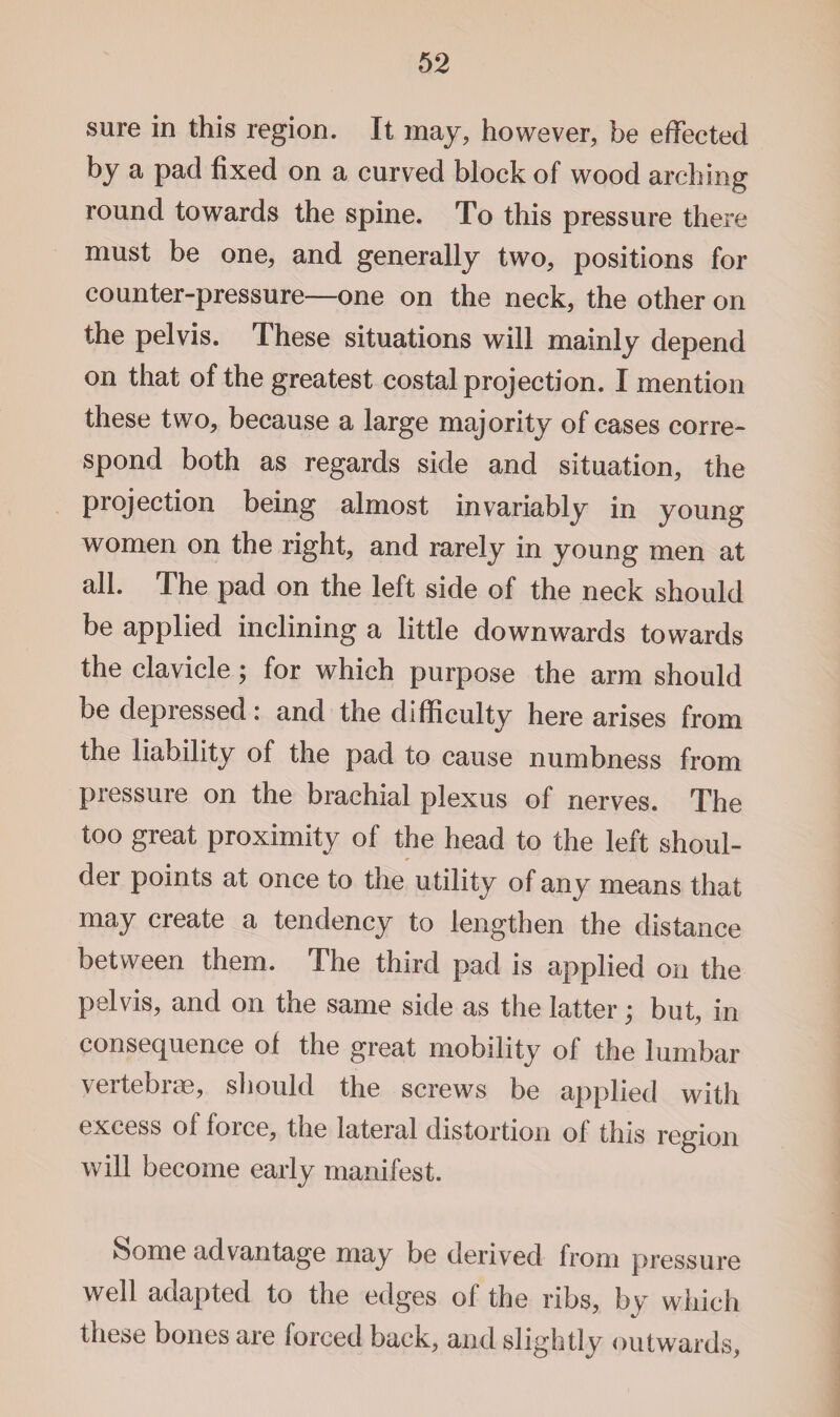 sure in this region. It may, however, be effected by a pad fixed on a curved block of wood arching round towards the spine. To this pressure there must be one, and generally two, positions for counter-pressure—one on the neck, the other on the pelvis. These situations will mainly depend on that of the greatest costal projection. I mention these two, because a large majority of cases corre¬ spond both as regards side and situation, the projection being almost invariably in young women on the right, and rarely in young men at all. The pad on the left side of the neck should be applied inclining a little downwards towards the clavicle; for which purpose the arm should be depressed: and the difficulty here arises from the liability of the pad to cause numbness from pressure on the brachial plexus of nerves. The too great proximity of the head to the left shoul¬ der points at once to the utility of any means that may create a tendency to lengthen the distance between them. The third pad is applied on the pelvis, and on the same side as the latter; but, in consequence of the great mobility of the lumbar vertebrae, should the screws be applied with excess of force, the lateral distortion of this region will become early manifest. Some advantage may be derived from pressure well adapted to the edges of the ribs, by which these bones are forced back, and slightly outwards,