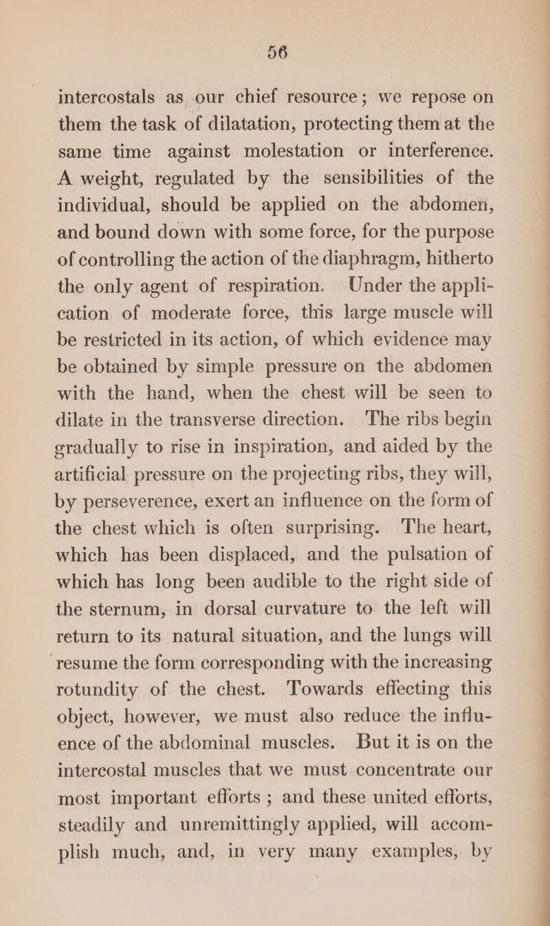 intercostals as our chief resource; we repose on them the task of dilatation, protecting them at the same time against molestation or interference. A weight, regulated by the sensibilities of the individual, should be applied on the abdomen, and bound down with some force, for the purpose of controlling the action of the diaphragm, hitherto the only agent of respiration. Under the appli¬ cation of moderate force, this large muscle will be restricted in its action, of which evidence may be obtained by simple pressure on the abdomen with the hand, when the chest will be seen to dilate in the transverse direction. The ribs begin gradually to rise in inspiration, and aided by the artificial pressure on the projecting ribs, they will, by perseverence, exert an influence on the form of the chest which is often surprising. The heart, which has been displaced, and the pulsation of which has long been audible to the right side of the sternum, in dorsal curvature to the left will return to its natural situation, and the lungs will resume the form corresponding with the increasing rotundity of the chest. Towards effecting this object, however, we must also reduce the influ¬ ence of the abdominal muscles. But it is on the intercostal muscles that we must concentrate our most important efforts ; and these united efforts, steadily and unremittingly applied, will accom¬ plish much, and, in very many examples, by