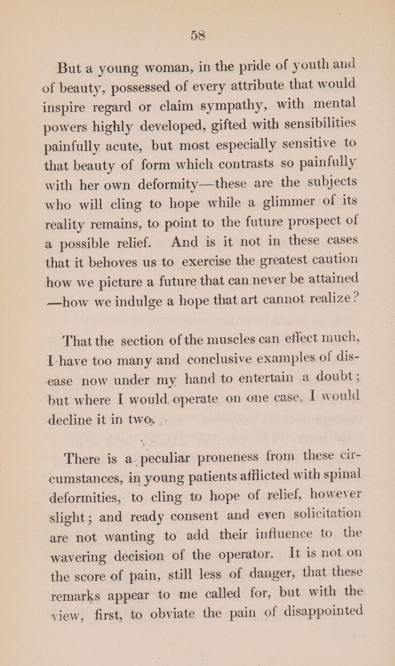 But a young woman, in the pride of youth and of beauty, possessed of every attribute that would inspire regard or claim sympathy, with mental powers highly developed, gifted with sensibilities painfully acute, but most especially sensitive to that beauty of form which contrasts so painfully with her own deformity—these are the subjects who will cling to hope while a glimmer of its reality remains, to point to the future prospect ol a possible relief. And is it not in these cases that it behoves us to exercise the greatest caution how we picture a future that can never be attained ,—how we indulge a hope that art cannot realize ? That the section of the muscles can effect much, I have too many and conclusive examples ol dis¬ ease now under my hand to entertain a doubt; but where I would operate on one case, I would decline it in twp> There is a peculiar proneness from these cir¬ cumstances, in young patients afflicted with spinal deformities, to cling to hope of relief, however slight; and ready consent and even solicitation are not wanting to add their influence to the wavering decision of the operator. It is not on the score of pain, still less of dangei, that these remarks appear to me called for, but with the view, first, to obviate the pain of disappointed